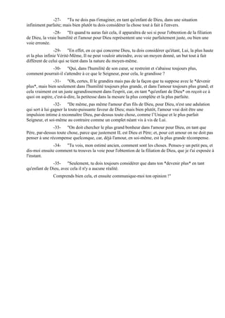 -27- "Tu ne dois pas t'imaginer, en tant qu'enfant de Dieu, dans une situation
infiniment parfaite; mais bien plutôt tu dois considérer la chose tout à fait à l'envers.
               -28- "Et quand tu auras fait cela, il apparaîtra de soi si pour l'obtention de la filiation
de Dieu, la vraie humilité et l'amour pour Dieu représentent une voie parfaitement juste, ou bien une
voie erronée.
                 -29- "En effet, en ce qui concerne Dieu, tu dois considérer qu'étant, Lui, la plus haute
et la plus infinie Vérité-Même, Il ne peut vouloir atteindre, avec un moyen donné, un but tout à fait
différent de celui qui se tient dans la nature du moyen-même.
            -30- "Qui, dans l'humilité de son cœur, se restreint et s'abaisse toujours plus,
comment pourrait-il s'attendre à ce que le Seigneur, pour cela, le grandisse ?
               -31- "Oh, certes, Il le grandira mais pas de la façon que tu suppose avec le *devenir
plus*, mais bien seulement dans l'humilité toujours plus grande, et dans l'amour toujours plus grand; et
cela vraiment est un juste agrandissement dans l'esprit, car, en tant *qu'enfant de Dieu* on reçoit ce à
quoi on aspire, c'est-à-dire, la petitesse dans la mesure la plus complète et la plus parfaite.
                -32- "De même, pas même l'amour d'un fils de Dieu, pour Dieu, n'est une adulation
qui sert à lui gagner la toute-puissante faveur de Dieu; mais bien plutôt, l'amour vrai doit être une
impulsion intime à reconnaître Dieu, par-dessus toute chose, comme l’Unique et le plus parfait
Seigneur, et soi-même au contraire comme un complet néant vis à vis de Lui.
               -33- "On doit chercher le plus grand bonheur dans l'amour pour Dieu, en tant que
Père, par-dessus toute chose, parce que justement IL est Dieu et Père; et, pour cet amour on ne doit pas
penser à une récompense quelconque, car, déjà l'amour, en soi-même, est la plus grande récompense.
              -34- "Tu vois, mon estimé ancien, comment sont les choses. Penses-y un petit peu, et
dis-moi ensuite comment tu trouves la voie pour l'obtention de la filiation de Dieu, que je t'ai exposée à
l'instant.
              -35- "Seulement, tu dois toujours considérer que dans ton *devenir plus* en tant
qu'enfant de Dieu, avec cela il n'y a aucune réalité.
               Comprends bien cela, et ensuite communique-moi ton opinion !"
 