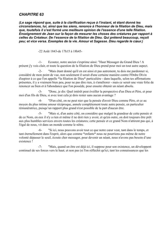 CHAPITRE 63

(Le sage répond que, suite à la clarification reçue à l’instant, et étant donné les
circonstances, lui, ainsi que les siens, renonce à l'honneur de la filiation de Dieu, mais
que, toutefois il s’est formé une meilleure opinion de l'essence d'une telle filiation.
Enseignement de Jean sur la façon de mesurer les choses des créatures par rapport à
celles du Créateur. De l’essence de la filiation de Dieu. Qui prétend beaucoup, reçoit
peu; et vice versa. Exemples de la vie. Amour et Sagesse. Dieu regarde le cœur.)


               -22 Août 1843-de 17h15 à 18h45-


                -1-      Ecoutez, notre ancien s'exprime ainsi: "Haut Messager du Grand Dieu ! A
présent j'y vois clair, et toute la question de la filiation de Dieu prend pour moi un tout autre aspect.
                -2-     "Mais étant donné qu'il en est ainsi et pas autrement, tu dois me pardonner si,
considéré de mon point de vue, non seulement il serait d'une certaine manière contre l'Ordre Divin
d'aspirer à ce que l'on appelle *la filiation de Dieu* particulière - dans laquelle, selon tes affirmations
présentes, il y a vraiment bien peu, pour ne pas dire rien, à s'améliorer - mais ce serait une vraie folie de
renoncer au bien et à l'abondance que l'on possède, pour ensuite obtenir un néant absolu.
               -3-     "Donc, je dis: Quel intérêt peut éveiller la perspective d'un Dieu et Père, et pour
moi d'un fils de Dieu, si avec tout cela je dois rester sans aucun avantage ?
              -4-     "D'un côté, on ne peut nier que la pensée d'avoir Dieu comme Père, et ce au
moyen du plus intime amour réciproque, annule complètement toute autre pensée, en particulier
rémunératrice, puisqu’un rapport plus grand n'est possible de la part d'aucun être.
                -5-     "Mais si, d'un autre côté, on considère que malgré la grandeur de cette pensée et
de ce Nom, en eux il n'y a rien et même il ne doit rien y avoir, et qu'en outre, on doit toujours être prêt
aux plus humbles services envers toutes les créatures; cette pensée et ce grand Nom n'attirent pas qui, à
l'égal de nous, vit dans un monde comme le nôtre.
               -6-     "Si ici, nous pouvons avoir tout ce que notre cœur veut, tant dans le temps, et
tant éternellement dans l'esprit, alors que comme *enfants* nous ne pourrions pas même de notre
volonté dépasser le seuil, écoute cher messager, pour devenir un néant, nous n'avons pas besoin d’une
existence !
               -7-     "Mais, quand un être est déjà ici, il suppose pour son existence, un développent
continuel de ses forces vers le haut; et non pas (si l'on réfléchit qu'ici, tant les connaissances que les
 