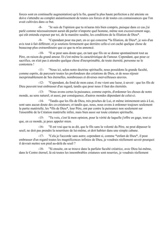 forces sont en continuelle augmentation) qu'à la fin, quand la plus haute perfection a été atteinte on
doive s'attendre au complet anéantissement de toutes ces forces et de toutes ces connaissances que l'on
avait cultivées dans ce but.
              -8-     "Je suis de l'opinion que tu m'auras très bien compris, puisque dans ce cas j'ai
parlé comme nécessairement aurait dû parler n'importe quel homme, même non excessivement sage,
qui eût entendu exposer par toi, de la manière susdite, les conditions de la filiation de Dieu*.
                 -9-     "Cependant pour ma part, en ce qui concerne *la filiation, de Dieu*, je suis d'un
avis tout à fait différent; et je soutiens fermement que derrière celle-ci est caché quelque chose de
beaucoup plus extraordinaire que ce que tu m'as annoncé.
                -10- "Il se peut sans doute que, en tant que fils on se donne spontanément tout au
Père, en raison du grand amour. Et c'est même la caractéristique de l'amour. Cependant, que pour ce
sacrifice, on n'ait pas à attendre quelque chose d'inexprimable, de toute éternité, personne ne le
contestera !
             -11- "Nous ici, selon notre doctrine spirituelle, nous possédons la grande faculté,
comme esprits, de parcourir toutes les profondeurs des créations de Dieu, et de nous réjouir
inexprimablement de Ses éternelles, nombreuses et diverses merveilleuses œuvres.
              -12- "Cependant, du fond de mon cœur, il me vient une lueur, à savoir : que les fils de
Dieu peuvent tout embrasser d'un regard, tandis que pour nous il faut des éternités.
             -13- "Nous avons certes la puissance, comme esprits, d'ordonner les choses de notre
monde, au sens naturel, et aussi, par conséquence, d'autres mondes dépendant de celui-ci.
               -14- "Tandis que les fils de Dieu, très proches de Lui, et même intimement unis à Lui,
sont sans aucun doute des co-créateurs; et tandis que, nous, nous avons à ordonner toujours seulement
la partie matérielle, les *fils de Dieu*, leur Père, ont par contre la puissance non seulement sur
l'ensemble de la Création matérielle infini, mais bien aussi sur toute créature spirituelle.
              -15- "Tu vois, c'est là mon opinion, pour la vérité de laquelle j'offre en gage, tout ce
que, en ce monde, je peux appeler mien.
                -16- "Il est vrai que tu as dit, que le fils sans la volonté du Père, ne peut dépasser le
seuil, ne doit pas prendre la nourriture de lui-même, et doit habiter dans une simple cabane.
                -17- "Cela je l'accorde sans autre; cependant si, comme *enfant de Dieu*, il peut
embrasser d'un regard toutes les magnificences infinies de Dieu, je voudrais réellement savoir pourquoi
il devrait mettre son pied au-delà du seuil ?
               -18- "Si ensuite, on se trouve dans la parfaite faculté créatrice, avec Dieu lui-même,
dans le Centre éternel, là où toutes les innombrables créatures sont nourries, je voudrais réellement
 