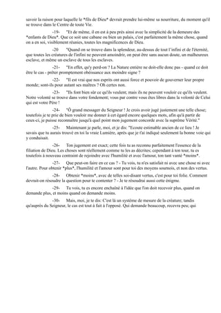 savoir la raison pour laquelle le *fils de Dieu* devrait prendre lui-même sa nourriture, du moment qu'il
se trouve dans le Centre de toute Vie.
                -19- "Et de même, il en est à peu près ainsi avec la simplicité de la demeure des
*enfants de Dieu*. Que ce soit une cabane ou bien un palais, c'est parfaitement la même chose, quand
on a en soi, visiblement réunies, toutes les magnificences de Dieu.
               -20     "Quand on se trouve dans la splendeur, au-dessus de tout l’infini et de l'éternité,
que toutes les créatures de l'infini ne peuvent amoindrir, on peut être sans aucun doute, un malheureux
esclave, et même un esclave de tous les esclaves.
                 -21- "En effet, qu'y perd-on ? La Nature entière ne doit-elle donc pas - quand ce doit
être le cas - prêter promptement obéissance aux moindre signe ?
              -22- "Il est vrai que nos esprits ont aussi force et pouvoir de gouverner leur propre
monde; sont-ils pour autant ses maîtres ? Oh certes non.
               -23- "Ils font bien sûr ce qu'ils veulent; mais ils ne peuvent vouloir ce qu'ils veulent.
Notre volonté se trouve dans votre fondement; vous par contre vous êtes libres dans la volonté de Celui
qui est votre Père !
                -24- "Ô grand messager du Seigneur ! Je crois avoir jugé justement une telle chose;
toutefois je te prie de bien vouloir me donner à cet égard encore quelques mots, afin qu'à partir de
ceux-ci, je puisse reconnaître jusqu'à quel point mon jugement concorde avec la suprême Vérité."
               -25- Maintenant je parle, moi, et je dis: "Ecoute estimable ancien de ce lieu ! Je
savais que tu aurais trouvé en toi la vraie Lumière, après que je t'ai indiqué seulement la bonne voie qui
y conduisait.
                -26- Ton jugement est exact; cette fois tu as reconnu parfaitement l'essence de la
filiation de Dieu. Les choses sont réellement comme tu les as décrites; cependant à ton tour, tu es
toutefois à nouveau contraint de rejoindre avec l'humilité et avec l'amour, ton tant vanté *moins*.
                -27- Que peut-on faire en ce cas ? - Tu vois, tu n'es satisfait ni avec une chose ni avec
l'autre. Pour obtenir *plus*, l'humilité et l'amour sont pour toi des moyens sournois, et non des vertus.
               -28- Obtenir *moins*, avec de telles soi-disant vertus, c'est pour toi folie. Comment
devrait-on résoudre la question pour te contenter ? - Je te résoudrai aussi cette énigme.
              -29- Tu vois, tu es encore enchaîné à l'idée que l'on doit recevoir plus, quand on
demande plus, et moins quand on demande moins.
              -30- Mais, moi, je te dis: C'est là un système de mesure de la créature; tandis
qu'auprès du Seigneur, le cas est tout à fait à l'opposé. Qui demande beaucoup, recevra peu; qui
 