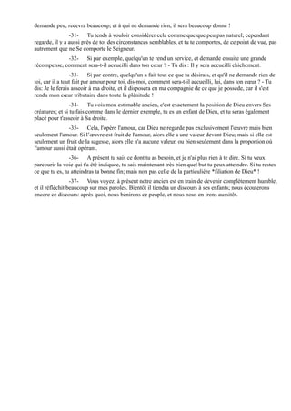 demande peu, recevra beaucoup; et à qui ne demande rien, il sera beaucoup donné !
                -31- Tu tends à vouloir considérer cela comme quelque peu pas naturel; cependant
regarde, il y a aussi près de toi des circonstances semblables, et tu te comportes, de ce point de vue, pas
autrement que ne Se comporte le Seigneur.
             -32- Si par exemple, quelqu'un te rend un service, et demande ensuite une grande
récompense, comment sera-t-il accueilli dans ton cœur ? - Tu dis : Il y sera accueilli chichement.
                 -33- Si par contre, quelqu'un a fait tout ce que tu désirais, et qu'il ne demande rien de
toi, car il a tout fait par amour pour toi, dis-moi, comment sera-t-il accueilli, lui, dans ton cœur ? - Tu
dis: Je le ferais asseoir à ma droite, et il disposera en ma compagnie de ce que je possède, car il s'est
rendu mon cœur tributaire dans toute la plénitude !
                 -34- Tu vois mon estimable ancien, c'est exactement la position de Dieu envers Ses
créatures; et si tu fais comme dans le dernier exemple, tu es un enfant de Dieu, et tu seras également
placé pour t'asseoir à Sa droite.
               -35- Cela, l'opère l'amour, car Dieu ne regarde pas exclusivement l'œuvre mais bien
seulement l'amour. Si l’œuvre est fruit de l'amour, alors elle a une valeur devant Dieu; mais si elle est
seulement un fruit de la sagesse, alors elle n'a aucune valeur, ou bien seulement dans la proportion où
l'amour aussi était opérant.
                -36- A présent tu sais ce dont tu as besoin, et je n'ai plus rien à te dire. Si tu veux
parcourir la voie qui t'a été indiquée, tu sais maintenant très bien quel but tu peux atteindre. Si tu restes
ce que tu es, tu atteindras ta bonne fin; mais non pas celle de la particulière *filiation de Dieu* !
                 -37- Vous voyez, à présent notre ancien est en train de devenir complètement humble,
et il réfléchit beaucoup sur mes paroles. Bientôt il tiendra un discours à ses enfants; nous écouterons
encore ce discours: après quoi, nous bénirons ce peuple, et nous nous en irons aussitôt.
 