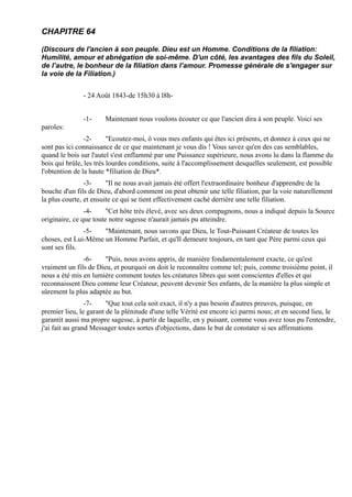 CHAPITRE 64

(Discours de l'ancien à son peuple. Dieu est un Homme. Conditions de la filiation:
Humilité, amour et abnégation de soi-même. D'un côté, les avantages des fils du Soleil,
de l’autre, le bonheur de la filiation dans l’amour. Promesse générale de s'engager sur
la voie de la Filiation.)


               - 24 Août 1843-de 15h30 à l8h-


               -1-     Maintenant nous voulons écouter ce que l'ancien dira à son peuple. Voici ses
paroles:
                -2-      "Ecoutez-moi, ô vous mes enfants qui êtes ici présents, et donnez à ceux qui ne
sont pas ici connaissance de ce que maintenant je vous dis ! Vous savez qu'en des cas semblables,
quand le bois sur l'autel s'est enflammé par une Puissance supérieure, nous avons lu dans la flamme du
bois qui brûle, les très lourdes conditions, suite à l'accomplissement desquelles seulement, est possible
l'obtention de la haute *filiation de Dieu*.
                -3-     "Il ne nous avait jamais été offert l'extraordinaire bonheur d'apprendre de la
bouche d'un fils de Dieu, d'abord comment on peut obtenir une telle filiation, par la voie naturellement
la plus courte, et ensuite ce qui se tient effectivement caché derrière une telle filiation.
                -4-    "Cet hôte très élevé, avec ses deux compagnons, nous a indiqué depuis la Source
originaire, ce que toute notre sagesse n'aurait jamais pu atteindre.
               -5-   "Maintenant, nous savons que Dieu, le Tout-Puissant Créateur de toutes les
choses, est Lui-Même un Homme Parfait, et qu'Il demeure toujours, en tant que Père parmi ceux qui
sont ses fils.
               -6-     "Puis, nous avons appris, de manière fondamentalement exacte, ce qu'est
vraiment un fils de Dieu, et pourquoi on doit le reconnaître comme tel; puis, comme troisième point, il
nous a été mis en lumière comment toutes les créatures libres qui sont conscientes d'elles et qui
reconnaissent Dieu comme leur Créateur, peuvent devenir Ses enfants, de la manière la plus simple et
sûrement la plus adaptée au but.
                 -7-    "Que tout cela soit exact, il n'y a pas besoin d'autres preuves, puisque, en
premier lieu, le garant de la plénitude d'une telle Vérité est encore ici parmi nous; et en second lieu, le
garantit aussi ma propre sagesse, à partir de laquelle, en y puisant, comme vous avez tous pu l'entendre,
j'ai fait au grand Messager toutes sortes d'objections, dans le but de constater si ses affirmations
 