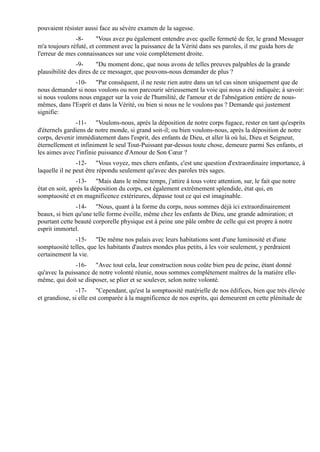 pouvaient résister aussi face au sévère examen de la sagesse.
               -8-      "Vous avez pu également entendre avec quelle fermeté de fer, le grand Messager
m'a toujours réfuté, et comment avec la puissance de la Vérité dans ses paroles, il me guida hors de
l'erreur de mes connaissances sur une voie complètement droite.
                -9-     "Du moment donc, que nous avons de telles preuves palpables de la grande
plausibilité des dires de ce messager, que pouvons-nous demander de plus ?
              -10- "Par conséquent, il ne reste rien autre dans un tel cas sinon uniquement que de
nous demander si nous voulons ou non parcourir sérieusement la voie qui nous a été indiquée; à savoir:
si nous voulons nous engager sur la voie de l'humilité, de l'amour et de l'abnégation entière de nous-
mêmes, dans l'Esprit et dans la Vérité, ou bien si nous ne le voulons pas ? Demande qui justement
signifie:
               -11- "Voulons-nous, après la déposition de notre corps fugace, rester en tant qu'esprits
d'éternels gardiens de notre monde, si grand soit-il; ou bien voulons-nous, après la déposition de notre
corps, devenir immédiatement dans l'esprit, des enfants de Dieu, et aller là où lui, Dieu et Seigneur,
éternellement et infiniment le seul Tout-Puissant par-dessus toute chose, demeure parmi Ses enfants, et
les aimes avec l'infinie puissance d'Amour de Son Cœur ?
                -12- "Vous voyez, mes chers enfants, c'est une question d'extraordinaire importance, à
laquelle il ne peut être répondu seulement qu'avec des paroles très sages.
                -13- "Mais dans le même temps, j'attire à tous votre attention, sur, le fait que notre
état en soit, après la déposition du corps, est également extrêmement splendide, état qui, en
somptuosité et en magnificence extérieures, dépasse tout ce qui est imaginable.
               -14- "Nous, quant à la forme du corps, nous sommes déjà ici extraordinairement
beaux, si bien qu'une telle forme éveille, même chez les enfants de Dieu, une grande admiration; et
pourtant cette beauté corporelle physique est à peine une pâle ombre de celle qui est propre à notre
esprit immortel.
              -15- "De même nos palais avec leurs habitations sont d'une luminosité et d'une
somptuosité telles, que les habitants d'autres mondes plus petits, à les voir seulement, y perdraient
certainement la vie.
               -16- "Avec tout cela, leur construction nous coûte bien peu de peine, étant donné
qu'avec la puissance de notre volonté réunie, nous sommes complètement maîtres de la matière elle-
même, qui doit se disposer, se plier et se soulever, selon notre volonté.
                -17- "Cependant, qu'est la somptuosité matérielle de nos édifices, bien que très élevée
et grandiose, si elle est comparée à la magnificence de nos esprits, qui demeurent en cette plénitude de
 