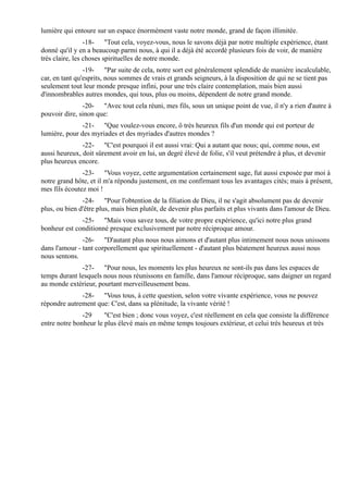 lumière qui entoure sur un espace énormément vaste notre monde, grand de façon illimitée.
                 -18- "Tout cela, voyez-vous, nous le savons déjà par notre multiple expérience, étant
donné qu'il y en a beaucoup parmi nous, à qui il a déjà été accordé plusieurs fois de voir, de manière
très claire, les choses spirituelles de notre monde.
                -19- "Par suite de cela, notre sort est généralement splendide de manière incalculable,
car, en tant qu'esprits, nous sommes de vrais et grands seigneurs, à la disposition de qui ne se tient pas
seulement tout leur monde presque infini, pour une très claire contemplation, mais bien aussi
d'innombrables autres mondes, qui tous, plus ou moins, dépendent de notre grand monde.
               -20- "Avec tout cela réuni, mes fils, sous un unique point de vue, il n'y a rien d'autre à
pouvoir dire, sinon que:
               -21- "Que voulez-vous encore, ô très heureux fils d'un monde qui est porteur de
lumière, pour des myriades et des myriades d'autres mondes ?
               -22- "C'est pourquoi il est aussi vrai: Qui a autant que nous; qui, comme nous, est
aussi heureux, doit sûrement avoir en lui, un degré élevé de folie, s'il veut prétendre à plus, et devenir
plus heureux encore.
               -23- "Vous voyez, cette argumentation certainement sage, fut aussi exposée par moi à
notre grand hôte, et il m'a répondu justement, en me confirmant tous les avantages cités; mais à présent,
mes fils écoutez moi !
               -24- "Pour l'obtention de la filiation de Dieu, il ne s'agit absolument pas de devenir
plus, ou bien d'être plus, mais bien plutôt, de devenir plus parfaits et plus vivants dans l'amour de Dieu.
              -25- "Mais vous savez tous, de votre propre expérience, qu'ici notre plus grand
bonheur est conditionné presque exclusivement par notre réciproque amour.
               -26- "D'autant plus nous nous aimons et d'autant plus intimement nous nous unissons
dans l'amour - tant corporellement que spirituellement - d'autant plus béatement heureux aussi nous
nous sentons.
              -27- "Pour nous, les moments les plus heureux ne sont-ils pas dans les espaces de
temps durant lesquels nous nous réunissons en famille, dans l'amour réciproque, sans daigner un regard
au monde extérieur, pourtant merveilleusement beau.
              -28- "Vous tous, à cette question, selon votre vivante expérience, vous ne pouvez
répondre autrement que: C'est, dans sa plénitude, la vivante vérité !
               -29     "C'est bien ; donc vous voyez, c'est réellement en cela que consiste la différence
entre notre bonheur le plus élevé mais en même temps toujours extérieur, et celui très heureux et très
 