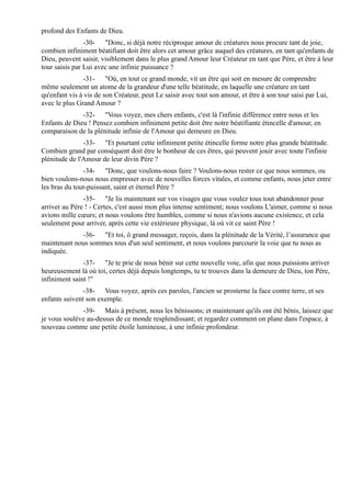 profond des Enfants de Dieu.
                -30- "Donc, si déjà notre réciproque amour de créatures nous procure tant de joie,
combien infiniment béatifiant doit être alors cet amour grâce auquel des créatures, en tant qu'enfants de
Dieu, peuvent saisir, visiblement dans le plus grand Amour leur Créateur en tant que Père, et être à leur
tour saisis par Lui avec une infinie puissance ?
               -31- "Où, en tout ce grand monde, vit un être qui soit en mesure de comprendre
même seulement un atome de la grandeur d'une telle béatitude, en laquelle une créature en tant
qu'enfant vis à vis de son Créateur, peut Le saisir avec tout son amour, et être à son tour saisi par Lui,
avec le plus Grand Amour ?
              -32- "Vous voyez, mes chers enfants, c'est là l'infinie différence entre nous et les
Enfants de Dieu ! Pensez combien infiniment petite doit être notre béatifiante étincelle d'amour, en
comparaison de la plénitude infinie de l'Amour qui demeure en Dieu.
               -33- "Et pourtant cette infiniment petite étincelle forme notre plus grande béatitude.
Combien grand par conséquent doit être le bonheur de ces êtres, qui peuvent jouir avec toute l'infinie
plénitude de l'Amour de leur divin Père ?
               -34- "Donc, que voulons-nous faire ? Voulons-nous rester ce que nous sommes, ou
bien voulons-nous nous empresser avec de nouvelles forces vitales, et comme enfants, nous jeter entre
les bras du tout-puissant, saint et éternel Père ?
               -35- "Je lis maintenant sur vos visages que vous voulez tous tout abandonner pour
arriver au Père ! - Certes, c'est aussi mon plus intense sentiment; nous voulons L'aimer, comme si nous
avions mille cœurs; et nous voulons être humbles, comme si nous n'avions aucune existence, et cela
seulement pour arriver, après cette vie extérieure physique, là où vit ce saint Père !
             -36- "Et toi, ô grand messager, reçois, dans la plénitude de la Vérité, l’assurance que
maintenant nous sommes tous d'un seul sentiment, et nous voulons parcourir la voie que tu nous as
indiquée.
               -37- "Je te prie de nous bénir sur cette nouvelle voie, afin que nous puissions arriver
heureusement là où toi, certes déjà depuis longtemps, tu te trouves dans la demeure de Dieu, ton Père,
infiniment saint !"
               -38- Vous voyez, après ces paroles, l'ancien se prosterne la face contre terre, et ses
enfants suivent son exemple.
              -39- Mais à présent, nous les bénissons; et maintenant qu'ils ont été bénis, laissez que
je vous soulève au-dessus de ce monde resplendissant; et regardez comment on plane dans l'espace, à
nouveau comme une petite étoile lumineuse, à une infinie profondeur.
 