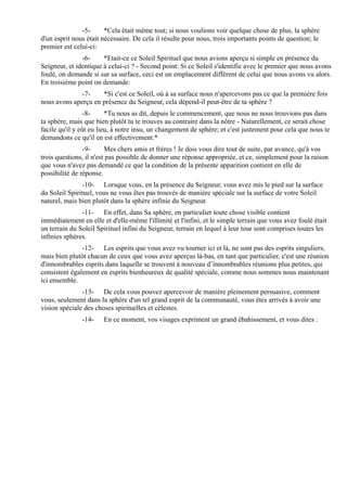 -5-      *Cela était même tout; si nous voulions voir quelque chose de plus, la sphère
d'un esprit nous était nécessaire. De cela il résulte pour nous, trois importants points de question; le
premier est celui-ci:
               -6-     *Etait-ce ce Soleil Spirituel que nous avions aperçu si simple en présence du
Seigneur, et identique à celui-ci ? - Second point: Si ce Soleil s'identifie avec le premier que nous avons
foulé, on demande si sur sa surface, ceci est un emplacement différent de celui que nous avons vu alors.
En troisième point on demande:
              -7-    *Si c'est ce Soleil, où à sa surface nous n'apercevons pas ce que la première fois
nous avons aperçu en présence du Seigneur, cela dépend-il peut-être de ta sphère ?
                 -8-     *Tu nous as dit, depuis le commencement, que nous ne nous trouvions pas dans
ta sphère, mais que bien plutôt tu te trouves au contraire dans la nôtre - Naturellement, ce serait chose
facile qu'il y eût eu lieu, à notre insu, un changement de sphère; et c'est justement pour cela que nous te
demandons ce qu'il en est effectivement.*
                -9-      Mes chers amis et frères ! Je dois vous dire tout de suite, par avance, qu'à vos
trois questions, il n'est pas possible de donner une réponse appropriée, et ce, simplement pour la raison
que vous n'avez pas demandé ce que la condition de la présente apparition contient en elle de
possibilité de réponse.
               -10- Lorsque vous, en la présence du Seigneur, vous avez mis le pied sur la surface
du Soleil Spirituel, vous ne vous êtes pas trouvés de manière spéciale sur la surface de votre Soleil
naturel, mais bien plutôt dans la sphère infinie du Seigneur.
               -11- En effet, dans Sa sphère, en particulier toute chose visible contient
immédiatement en elle et d'elle-même l'illimité et l'infini, et le simple terrain que vous avez foulé était
un terrain du Soleil Spirituel infini du Seigneur, terrain en lequel à leur tour sont comprises toutes les
infinies sphères.
               -12- Les esprits que vous avez vu tourner ici et là, ne sont pas des esprits singuliers,
mais bien plutôt chacun de ceux que vous avez aperçus là-bas, en tant que particulier, c'est une réunion
d'innombrables esprits dans laquelle se trouvent à nouveau d’innombrables réunions plus petites, qui
consistent également en esprits bienheureux de qualité spéciale, comme nous sommes nous maintenant
ici ensemble.
               -13- De cela vous pouvez apercevoir de manière pleinement persuasive, comment
vous, seulement dans la sphère d'un tel grand esprit de la communauté, vous êtes arrivés à avoir une
vision spéciale des choses spirituelles et célestes.
               -14-    En ce moment, vos visages expriment un grand ébahissement, et vous dites :
 