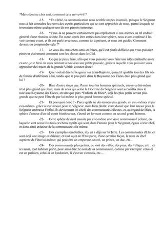 *Mais écoutez cher ami, comment cela arrive-t-il ?
               -15- *En vérité, ta communication nous semble un peu insensée, puisque le Seigneur
nous à fait connaître les noms des esprits particuliers qui se sont approchés de nous, parmi lesquels se
trouvaient même quelques-uns de nos parents terrestres.
               -16- *Ceux-la ne peuvent certainement pas représenter d’eux-mêmes un tel endroit
général d'une réunion céleste. En outre, après être entrés dans leur sphère, nous avons continué à les
voir comme avant, et ils ont parlé avec nous, comme toi à présent, et nous ont guidés. Comment
devrait-on comprendre cela ?*
               -17- Je vous dis, mes chers amis et frères, qu'il est plutôt difficile que vous puissiez
pénétrer clairement comment sont les choses dans le Ciel.
                -18- Ce que je peux faire, afin que vous puissiez vous faire une idée spirituelle assez
exacte, je le ferai en vous donnant à nouveau une petite poussée, grâce à laquelle vous puissiez vous
approcher des traces de la grande Vérité; écoutez donc !
              -19- Que voulait dire le Seigneur sur Jean-Baptiste, quand il qualifia tous les fils nés
de femme d'inférieurs à lui, tandis que le plus petit dans le Royaume des Cieux était plus grand que
lui ?
               -20- Rien d'autre sinon que: Parmi tous les hommes spirituels, aucun en lui-même
n'est plus grand que Jean; mais de ceux qui selon la Doctrine du Seigneur sont accueillis dans le
nouveau Royaume des Cieux, en tant que purs *Enfants de Dieu*, déjà les plus petits seront plus
grands que ne peut l'être de par lui-même le plus grand homme spécial.
             -21- Et pourquoi donc ? - Parce qu'ils ne deviennent pas grands, en eux-mêmes et par
eux-mêmes, grâce à leur amour pour le Seigneur, mais bien plutôt, étant donné que leur amour pour le
Seigneur embrasse l'infini, ils deviennent les chefs des communautés célestes, et, au regard de Dieu, la
sphère d'amour d'un tel esprit bienheureux, s'étend en formant comme un second grand homme.
               -22- Cette sphère devient ensuite par elle-même une vraie communauté céleste, en
laquelle sont accueillis tous ces bons esprits qui sont, dans l'amour pour le Seigneur, égaux à leur chef,
et donc ainsi créateur de la communauté elle-même.
               -23- Des exemples semblables, il y en a déjà sur la Terre. Les communautés d'Etat en
sont déjà une image extérieure; et tout sujet de l'Etat porte, d'une certaine façon, le nom du chef
suprême de l'état lui-même; qui peut être un empereur, un roi, un prince, un duc, etc...
                 -24- Des communautés plus petites, ce sont des villes, des pays, des villages, etc... et
ici aussi, tout habitant porte, pour ainsi dire, le nom de sa communauté, comme par exemple: celui-ci
est un parisien, celui-là un londonien, là c'est un viennois, etc....
 