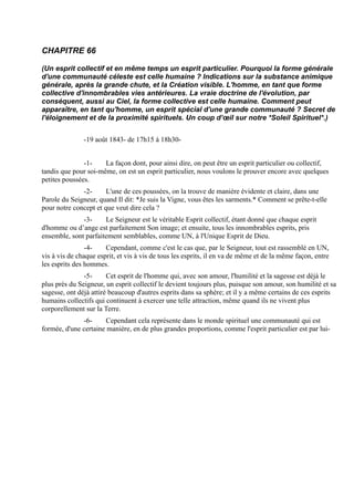 CHAPITRE 66

(Un esprit collectif et en même temps un esprit particulier. Pourquoi la forme générale
d'une communauté céleste est celle humaine ? Indications sur la substance animique
générale, après la grande chute, et la Création visible. L'homme, en tant que forme
collective d'innombrables vies antérieures. La vraie doctrine de l'évolution, par
conséquent, aussi au Ciel, la forme collective est celle humaine. Comment peut
apparaître, en tant qu'homme, un esprit spécial d'une grande communauté ? Secret de
l'éloignement et de la proximité spirituels. Un coup d’œil sur notre *Soleil Spirituel*.)


               -19 août 1843- de 17h15 à 18h30-


               -1-    La façon dont, pour ainsi dire, on peut être un esprit particulier ou collectif,
tandis que pour soi-même, on est un esprit particulier, nous voulons le prouver encore avec quelques
petites poussées.
              -2-      L'une de ces poussées, on la trouve de manière évidente et claire, dans une
Parole du Seigneur, quand Il dit: *Je suis la Vigne, vous êtes les sarments.* Comment se prête-t-elle
pour notre concept et que veut dire cela ?
              -3-     Le Seigneur est le véritable Esprit collectif, étant donné que chaque esprit
d'homme ou d’ange est parfaitement Son image; et ensuite, tous les innombrables esprits, pris
ensemble, sont parfaitement semblables, comme UN, à l'Unique Esprit de Dieu.
                -4-    Cependant, comme c'est le cas que, par le Seigneur, tout est rassemblé en UN,
vis à vis de chaque esprit, et vis à vis de tous les esprits, il en va de même et de la même façon, entre
les esprits des hommes.
               -5-      Cet esprit de l'homme qui, avec son amour, l'humilité et la sagesse est déjà le
plus près du Seigneur, un esprit collectif le devient toujours plus, puisque son amour, son humilité et sa
sagesse, ont déjà attiré beaucoup d'autres esprits dans sa sphère; et il y a même certains de ces esprits
humains collectifs qui continuent à exercer une telle attraction, même quand ils ne vivent plus
corporellement sur la Terre.
              -6-      Cependant cela représente dans le monde spirituel une communauté qui est
formée, d'une certaine manière, en de plus grandes proportions, comme l'esprit particulier est par lui-
 