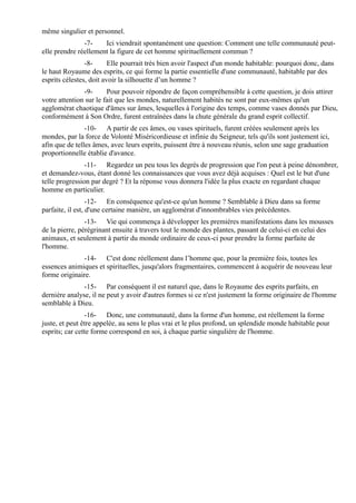 même singulier et personnel.
               -7-    Ici viendrait spontanément une question: Comment une telle communauté peut-
elle prendre réellement la figure de cet homme spirituellement commun ?
                -8-      Elle pourrait très bien avoir l'aspect d'un monde habitable: pourquoi donc, dans
le haut Royaume des esprits, ce qui forme la partie essentielle d'une communauté, habitable par des
esprits célestes, doit avoir la silhouette d’un homme ?
               -9-      Pour pouvoir répondre de façon compréhensible à cette question, je dois attirer
votre attention sur le fait que les mondes, naturellement habités ne sont par eux-mêmes qu'un
agglomérat chaotique d'âmes sur âmes, lesquelles à l'origine des temps, comme vases donnés par Dieu,
conformément à Son Ordre, furent entraînées dans la chute générale du grand esprit collectif.
                -10- A partir de ces âmes, ou vases spirituels, furent créées seulement après les
mondes, par la force de Volonté Miséricordieuse et infinie du Seigneur, tels qu'ils sont justement ici,
afin que de telles âmes, avec leurs esprits, puissent être à nouveau réunis, selon une sage graduation
proportionnelle établie d'avance.
                -11- Regardez un peu tous les degrés de progression que l'on peut à peine dénombrer,
et demandez-vous, étant donné les connaissances que vous avez déjà acquises : Quel est le but d'une
telle progression par degré ? Et la réponse vous donnera l'idée la plus exacte en regardant chaque
homme en particulier.
                  -12- En conséquence qu'est-ce qu'un homme ? Semblable à Dieu dans sa forme
parfaite, il est, d'une certaine manière, un agglomérat d'innombrables vies précédentes.
                -13- Vie qui commença à développer les premières manifestations dans les mousses
de la pierre, pérégrinant ensuite à travers tout le monde des plantes, passant de celui-ci en celui des
animaux, et seulement à partir du monde ordinaire de ceux-ci pour prendre la forme parfaite de
l'homme.
              -14- C'est donc réellement dans l’homme que, pour la première fois, toutes les
essences animiques et spirituelles, jusqu'alors fragmentaires, commencent à acquérir de nouveau leur
forme originaire.
               -15- Par conséquent il est naturel que, dans le Royaume des esprits parfaits, en
dernière analyse, il ne peut y avoir d'autres formes si ce n'est justement la forme originaire de l'homme
semblable à Dieu.
                -16- Donc, une communauté, dans la forme d'un homme, est réellement la forme
juste, et peut être appelée, au sens le plus vrai et le plus profond, un splendide monde habitable pour
esprits; car cette forme correspond en soi, à chaque partie singulière de l'homme.
 
