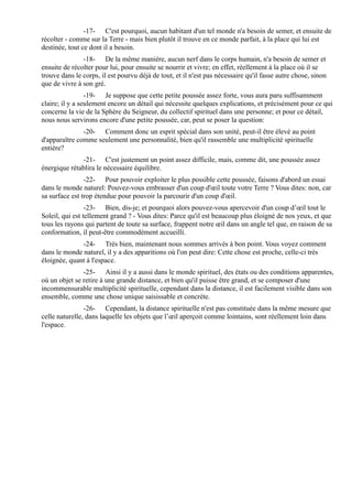 -17- C'est pourquoi, aucun habitant d'un tel monde n'a besoin de semer, et ensuite de
récolter - comme sur la Terre - mais bien plutôt il trouve en ce monde parfait, à la place qui lui est
destinée, tout ce dont il a besoin.
               -18- De la même manière, aucun nerf dans le corps humain, n'a besoin de semer et
ensuite de récolter pour lui, pour ensuite se nourrir et vivre; en effet, réellement à la place où il se
trouve dans le corps, il est pourvu déjà de tout, et il n'est pas nécessaire qu'il fasse autre chose, sinon
que de vivre à son gré.
                 -19- Je suppose que cette petite poussée assez forte, vous aura paru suffisamment
claire; il y a seulement encore un détail qui nécessite quelques explications, et précisément pour ce qui
concerne la vie de la Sphère du Seigneur, du collectif spirituel dans une personne; et pour ce détail,
nous nous servirons encore d'une petite poussée, car, peut se poser la question:
               -20- Comment donc un esprit spécial dans son unité, peut-il être élevé au point
d'apparaître comme seulement une personnalité, bien qu'il rassemble une multiplicité spirituelle
entière?
              -21- C'est justement un point assez difficile, mais, comme dit, une poussée assez
énergique rétablira le nécessaire équilibre.
                -22- Pour pouvoir exploiter le plus possible cette poussée, faisons d'abord un essai
dans le monde naturel: Pouvez-vous embrasser d'un coup d'œil toute votre Terre ? Vous dites: non, car
sa surface est trop étendue pour pouvoir la parcourir d'un coup d'œil.
                 -23- Bien, dis-je; et pourquoi alors pouvez-vous apercevoir d'un coup d’œil tout le
Soleil, qui est tellement grand ? - Vous dites: Parce qu'il est beaucoup plus éloigné de nos yeux, et que
tous les rayons qui partent de toute sa surface, frappent notre œil dans un angle tel que, en raison de sa
conformation, il peut-être commodément accueilli.
              -24- Très bien, maintenant nous sommes arrivés à bon point. Vous voyez comment
dans le monde naturel, il y a des apparitions où l'on peut dire: Cette chose est proche, celle-ci très
éloignée, quant à l'espace.
               -25- Ainsi il y a aussi dans le monde spirituel, des états ou des conditions apparentes,
où un objet se retire à une grande distance, et bien qu'il puisse être grand, et se composer d'une
incommensurable multiplicité spirituelle, cependant dans la distance, il est facilement visible dans son
ensemble, comme une chose unique saisissable et concrète.
                -26- Cependant, la distance spirituelle n'est pas constituée dans la même mesure que
celle naturelle, dans laquelle les objets que l’œil aperçoit comme lointains, sont réellement loin dans
l'espace.
 