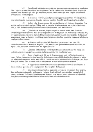 -27- Dans l'esprit par contre, ces objets qui semblent en apparence se trouver distants
dans l'espace, ne sont absolument pas éloignés de l’œil de l'observateur, mais bien plutôt ils peuvent
être tout aussi proches, que ceux qui paraissent proches, étant donné que pour l'esprit, les distances
apparentes ne comptent point.
            -28- Et même, au contraire, des objets qui en apparence semblent être très proches,
peuvent même être énormément éloignés, bien que toutefois il semble que l'on puisse les toucher.
               -29- Malgré cela, ils sont, comme dit, spirituellement très éloignés. Vous dites: Cela
semble quelque peu énigmatique ! Mais, moi, je vous dis: Absolument pas; une petite indication en
plus, et vous aurez cette énigme complètement résolue devant vous. On demande:
                -30- Quand est-on, en esprit, le plus éloigné de tous les autres êtres ? - certes,
seulement quand on se trouve dans le voisinage immédiat du Seigneur; car, entre Lui et tout autre être,
il y a constamment présent un éternel abîme insurmontable; et cependant, dans la sphère du Seigneur,
au contraire, on est le plus près possible de toutes les choses dans leur ensemble, parce que le Seigneur
en elles, est Tout en tout.
               -31- Mais vous, sur le premier Soleil spirituel que vous avez vu, vous étiez
immédiatement dans la Sphère du Seigneur ; c'est pourquoi, en quel rapport devaient se trouver, eu
égard à vous, toutes les communautés des esprits célestes ?
               -32- Comme il est facilement compréhensible, pas autrement que très éloignées;
toutefois vous les avez aperçues comme si elles avaient été très proches de vous.
                -33- Donc, cela dérive du fait que le Seigneur, avant tout, est Tout en tout; et, en
outre, l'œil de chaque esprit, dans la sphère du Seigneur, est semblable à celui des enfants très petits,
qui allongent leurs petites mains pour saisir la Lune et les étoiles, comme si elles étaient proches d'eux;
alors que, comme vous le savez, elles se trouvent loin de nous à des distances énormes.
                -34- Je suppose que maintenant devrait vous paraître clair tout ce qui concerne le
Soleil Spirituel que vous avez vu en premier dans la sphère du Seigneur.
                -35- C'est pourquoi nous voulons regarder à nouveau un peu autour, dans les prés,
dans les bosquets et dans les jardins de ce véritable Soleil spirituel, correspondant à votre Soleil
naturel, en faisant également connaissance de plus près avec ses très jeunes habitants; et le jardin le
plus près que nous voyons réellement devant nous, nous accueillera à cette fin.
 