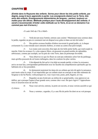 CHAPITRE 67

(Entrée dans le Royaume des enfants. Serres pour élever les très petits enfants, par
degrés, jusqu'à leurs apprendre à parler. Les enseignants étaient sur la Terre, très
amis des enfants. Enseignements élémentaires de langues ; partout, toujours un
maître pour dix élèves. Méthode pratique pour l’auto-développement des enfants. Il
serait à recommander d’imiter cette méthode sur la Terre, là où en ce domaine il se
commet pas mal d’erreurs.)


               -31 août 1843-de 17h à 18h45-


                -1-     Voilà devant nous l'entrée; entrons sans crainte ! Maintenant nous sommes dans
le jardin, regardez un peu ici comment tout est disposé avec grâce et dans un très bel ordre !
               -2-     Des petites avenues bordées d'arbres traversent le grand jardin, et, à chaque
croisement il y a une rotonde aussi entourée d'arbres, et ornée au centre d'un petit temple.
               -3-    Les routes sont couvertes d'un tapis de très belle petite herbe, qui rend souple la
marche. Entre les avenues il y a des espaces libres, où poussent en grand nombre de splendides
arbrisseaux, comme par exemple, sur les prés de votre Terre, dans un printemps favorable.
               -4-    Vous observez ici que les fleurs ne sont pas ordonnées selon l'art du jardinage,
mais qu'elles poussent du sol toutes mélangées, dans les couleurs les plus variées.
                -5-     Cela dépend du fait qu'ici c'est déjà un monde parfait, et donc la croissance
arrive en tout lieu, correspondant parfaitement avec les facultés de compréhension spirituelle que les
habitants de ce lieu possèdent.
               -6-     Ici demeurent justement les âmes de ces enfants qui très tôt après la naissance,
sont morts selon le corps. Il est impossible que ces enfants aient un concept et une idée ordonnée du
Seigneur et de Sa Parole; voilà pourquoi ici, vous voyez tout, jeune, petit, bigarré, en vrac.
                -7-     Regardez un peu là-devant; au milieu de ce grand jardin, vous apercevez un
édifice, qui a presque l'aspect d'une grande serre, comme chez vous. De quoi s'agit-il ? Approchons-
nous et assurons-nous de son but.
               -8-     Nous voici arrivés; entrons, la porte est ouverte, et nous verrons aussitôt ce qui
s'y trouve.
               -9-     Nous y sommes ; regardez, il y a une file de petits lits dont on ne voit presque
 