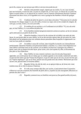 pas la fin, comme sur une terrasse qui s'élève à environ trois pieds du sol.
                -10- Derrière cette première rangée, séparée par un couloir, il y en a une seconde,
puis une troisième, et ainsi de suite; on peut en compter dix, et vous voyez, en chacun de ces petits lits
repose un petit enfant; et, en chacun de ces couloirs vont et viennent constamment plusieurs centaines
d'assistants des deux sexes, et ils regardent avec soin si quelqu'un des bambins a besoin de quelque
chose.
                -11- Combien de petits lits peut-il y avoir dans cette pièce ? Nous pouvons le calculer
facilement. En chaque rangée il y en a dix mille, et nous à ce sujet, nous avons compté dix rangées; de
sorte que, au total, il doit y en avoir cent mille.
                -12- Et combien de ces sections y a-t-il seulement en cet édifice ? Il y en a de sorte
que, en tout l'édifice, il y a un million de petits lits.
               -13- Et les bambins montent progressivement de section en section, au fur et à mesure
qu'ils mûrissent en ces petits lits de la Vie.
                -14- Quand les bambins, à travers les dix sections de cet édifice ont mûris de cette
façon, ils sont portés dans un autre édifice, où ils ne doivent plus reposer dans de tels petits lits, mais
bien plutôt ont été préparées pour eux certaines douces poussettes dans lesquelles ils apprennent à se
tenir sur leurs pieds et à marcher.
                -15- Cet édifice a aussi dix sections, dans lesquelles la marche est continuellement
perfectionnée. Quand les bambins sont pleinement habiles a marcher, il y a alors à leur disposition un
autre édifice consistant aussi en dix sections; en cet édifice on pourvoie à enseigner aux enfants à
parler; mais cela est disposé de telle façon, qu'en vérité, cela vaut la peine d'y aller, et d'examiner de
plus près ce lieu d'éducation.
               -16- Dans l'édifice où nous sommes à présent, nous n'avons plus beaucoup à
apprendre, car on doit penser de soi-même que ces enfants apportés ici du monde, totalement non mûrs,
ne peuvent être mûris que par l'Amour du Seigneur, et que les aides qui en ont soin, ne peuvent être que
ces *esprits angéliques*, qui sur la Terre, étaient aussi de grands amis des enfants. Maintenant que nous
savons cela, passons dans le troisième édifice.
              -17- Regardez là-bas, du côté du midi, on en aperçoit déjà un, de forme très vaste;
rendons-nous de ce côté et entrons à l'intérieur.
               -18- Et voilà, nous sommes déjà dans une section, et précisément dans la première;
n'observez-vous pas comment elle fourmille de petits élèves, et parmi eux des enseignants affectueux et
patients des deux sexes ?
               -19-    Regardez comment tous ces bambins sont pourvus d'un grand nombre de jouets
 