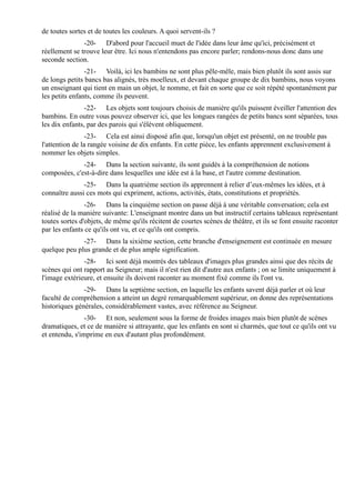 de toutes sortes et de toutes les couleurs. A quoi servent-ils ?
               -20- D'abord pour l'accueil muet de l'idée dans leur âme qu'ici, précisément et
réellement se trouve leur être. Ici nous n'entendons pas encore parler; rendons-nous donc dans une
seconde section.
                -21- Voilà, ici les bambins ne sont plus pêle-mêle, mais bien plutôt ils sont assis sur
de longs petits bancs bas alignés, très moelleux, et devant chaque groupe de dix bambins, nous voyons
un enseignant qui tient en main un objet, le nomme, et fait en sorte que ce soit répété spontanément par
les petits enfants, comme ils peuvent.
                -22- Les objets sont toujours choisis de manière qu'ils puissent éveiller l'attention des
bambins. En outre vous pouvez observer ici, que les longues rangées de petits bancs sont séparées, tous
les dix enfants, par des parois qui s'élèvent obliquement.
                 -23- Cela est ainsi disposé afin que, lorsqu'un objet est présenté, on ne trouble pas
l'attention de la rangée voisine de dix enfants. En cette pièce, les enfants apprennent exclusivement à
nommer les objets simples.
              -24- Dans la section suivante, ils sont guidés à la compréhension de notions
composées, c'est-à-dire dans lesquelles une idée est à la base, et l'autre comme destination.
               -25- Dans la quatrième section ils apprennent à relier d’eux-mêmes les idées, et à
connaître aussi ces mots qui expriment, actions, activités, états, constitutions et propriétés.
                -26- Dans la cinquième section on passe déjà à une véritable conversation; cela est
réalisé de la manière suivante: L'enseignant montre dans un but instructif certains tableaux représentant
toutes sortes d'objets, de même qu'ils récitent de courtes scènes de théâtre, et ils se font ensuite raconter
par les enfants ce qu'ils ont vu, et ce qu'ils ont compris.
              -27- Dans la sixième section, cette branche d'enseignement est continuée en mesure
quelque peu plus grande et de plus ample signification.
               -28- Ici sont déjà montrés des tableaux d'images plus grandes ainsi que des récits de
scènes qui ont rapport au Seigneur; mais il n'est rien dit d'autre aux enfants ; on se limite uniquement à
l'image extérieure, et ensuite ils doivent raconter au moment fixé comme ils l'ont vu.
               -29- Dans la septième section, en laquelle les enfants savent déjà parler et où leur
faculté de compréhension a atteint un degré remarquablement supérieur, on donne des représentations
historiques générales, considérablement vastes, avec référence au Seigneur.
                -30- Et non, seulement sous la forme de froides images mais bien plutôt de scènes
dramatiques, et ce de manière si attrayante, que les enfants en sont si charmés, que tout ce qu'ils ont vu
et entendu, s'imprime en eux d'autant plus profondément.
 