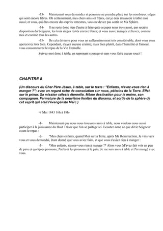 -33- Maintenant vous demandez si personne ne prendra place sur les nombreux sièges
qui sont encore libres. Oh certainement, mes chers amis et frères, car je dois m'asseoir à table moi
aussi; et vous, qui êtes encore des esprits terrestres, vous ne devez pas sortir de Ma Sphère.
               -34- Il ne reste donc rien d'autre à faire qu'à occuper nous trois aussi, par secrète
disposition du Seigneur, les trois sièges restés encore libres; et vous aussi, mangez et buvez, comme
moi et comme tous les autres.
               -35- De cela dérivera pour vous un raffermissement très considérable, dont vous vous
apercevrez très bien. Cependant, n'ayez aucune crainte; mais bien plutôt, dans l'humilité et l'amour,
vous consommerez le repas de la Vie Eternelle.
               Suivez-moi donc à table, en reprenant courage et sans vous faire aucun souci !




CHAPITRE 8

(Un discours du Cher Père Jésus, à table, sur le texte : "Enfants, n'avez-vous rien à
manger ?"; avec un regard riche de consolation sur nous, pèlerins de la Terre. Effet
sur le prieur. Sa mission céleste éternelle. Même destination pour le moine, son
compagnon. Fermeture de la neuvième fenêtre du diorama, et sortie de la sphère de
cet esprit qui était l'évangéliste Marc.)


               -9 Mai 1843 16h à 18h-


                 -1-    Maintenant que nous nous trouvons assis à table, nous voulons nous aussi
participer à la jouissance du Haut Trésor que l'on se partage ici. Ecoutez donc ce que dit le Seigneur
avant le repas :
              -2-    "Mes chers enfants, quand Moi sur la Terre, après Ma Résurrection, Je vins vers
vous et vous demandai, étant donné que vous aviez faim, et que vous n'aviez rien à manger :
               -3-    *Mes enfants, n'avez-vous rien à manger ?* Alors vous M'avez fait voir un peu
de pain et quelques poissons; J'ai béni les poissons et le pain, Je me suis assis à table et J'ai mangé avec
vous.
 