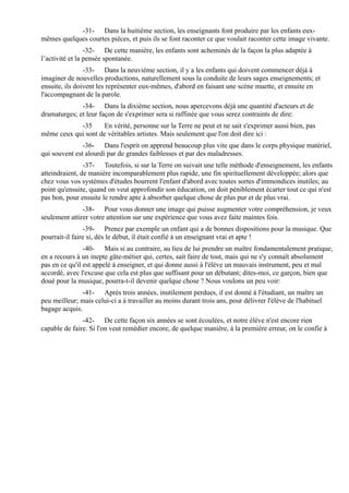-31- Dans la huitième section, les enseignants font produire par les enfants eux-
mêmes quelques courtes pièces, et puis ils se font raconter ce que voulait raconter cette image vivante.
                 -32- De cette manière, les enfants sont acheminés de la façon la plus adaptée à
l’activité et la pensée spontanée.
                -33- Dans la neuvième section, il y a les enfants qui doivent commencer déjà à
imaginer de nouvelles productions, naturellement sous la conduite de leurs sages enseignements; et
ensuite, ils doivent les représenter eux-mêmes, d'abord en faisant une scène muette, et ensuite en
l'accompagnant de la parole.
              -34- Dans la dixième section, nous apercevons déjà une quantité d'acteurs et de
dramaturges; et leur façon de s'exprimer sera si raffinée que vous serez contraints de dire:
            -35      En vérité, personne sur la Terre ne peut et ne sait s'exprimer aussi bien, pas
même ceux qui sont de véritables artistes. Mais seulement que l'on doit dire ici :
               -36- Dans l'esprit on apprend beaucoup plus vite que dans le corps physique matériel,
qui souvent est alourdi par de grandes faiblesses et par des maladresses.
                -37- Toutefois, si sur la Terre on suivait une telle méthode d'enseignement, les enfants
atteindraient, de manière incomparablement plus rapide, une fin spirituellement développée; alors que
chez vous vos systèmes d'études bourrent l'enfant d'abord avec toutes sortes d'immondices inutiles; au
point qu'ensuite, quand on veut approfondir son éducation, on doit péniblement écarter tout ce qui n'est
pas bon, pour ensuite le rendre apte à absorber quelque chose de plus pur et de plus vrai.
               -38- Pour vous donner une image qui puisse augmenter votre compréhension, je veux
seulement attirer votre attention sur une expérience que vous avez faite maintes fois.
                -39- Prenez par exemple un enfant qui a de bonnes dispositions pour la musique. Que
pourrait-il faire si, dès le début, il était confié à un enseignant vrai et apte !
                -40- Mais si au contraire, au lieu de lui prendre un maître fondamentalement pratique,
en a recours à un inepte gâte-métier qui, certes, sait faire de tout, mais qui ne s'y connaît absolument
pas en ce qu'il est appelé à enseigner, et qui donne aussi à l'élève un mauvais instrument, peu et mal
accordé, avec l'excuse que cela est plus que suffisant pour un débutant; dites-moi, ce garçon, bien que
doué pour la musique, pourra-t-il devenir quelque chose ? Nous voulons un peu voir:
               -41- Après trois années, inutilement perdues, il est donné à l'étudiant, un maître un
peu meilleur; mais celui-ci a à travailler au moins durant trois ans, pour délivrer l'élève de l'habituel
bagage acquis.
               -42- De cette façon six années se sont écoulées, et notre élève n'est encore rien
capable de faire. Si l'on veut remédier encore, de quelque manière, à la première erreur, on le confie à
 
