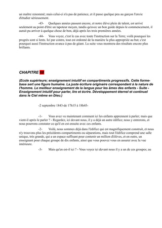 un maître renommé; mais celui-ci n'a pas de patience, et il passe quelque peu au garçon l'envie
d'étudier sérieusement.
                -43- Quelques années passent encore, et notre élève plein de talent, est arrivé
seulement au point d'être un tapoteur moyen, tandis qu'avec un bon guide depuis le commencement, il
aurait pu arriver à quelque chose de bon, déjà après les trois premières années.
               -44- Vous voyez, c'est le cas avec toute l'instruction sur la Terre; voilà pourquoi les
progrès sont si lents. Ici par contre, tout est ordonné de la manière la plus appropriée au but; c'est
pourquoi aussi l'instruction avance à pas de géant. La suite vous montrera des résultats encore plus
brillants.




CHAPITRE 68

(Ecole supérieure; enseignement intuitif en compartiments progressifs. Cette forme-
base sert une figure humaine. La juste écriture originaire correspondant à la nature de
l'homme. Le meilleur enseignement de la langue pour les âmes des enfants - Suite -
Enseignement intuitif pour parler, lire et écrire. Développement éternel et continuel
dans le Ciel même en Dieu.)


               -2 septembre 1843-de 17h15 à 18h45-


                -1-      Vous avez vu maintenant comment ici les enfants apprennent à parler; mais que
vient-il après le parler ? - Regardez, ici devant nous, il y a déjà un autre édifice; nous y entrerons, et
nous pourrons constater ce qu'il en est ensuite avec ces enfants.
               -2-     Voilà, nous sommes déjà dans l'édifice qui est magnifiquement construit, et nous
n'y trouvons plus les précédents compartiments ou séparations, mais tout l'édifice comprend une salle
unique, très grande, qui a un espace suffisant pour contenir un million d'élèves, et en outre, un
enseignant pour chaque groupe de dix enfants, ainsi que vous pouvez vous en assurer avec la vue
intérieure.
               -3-     Mais qu'en est-il ici ? - Vous voyez ici devant nous il y a un de ces groupes; au
 
