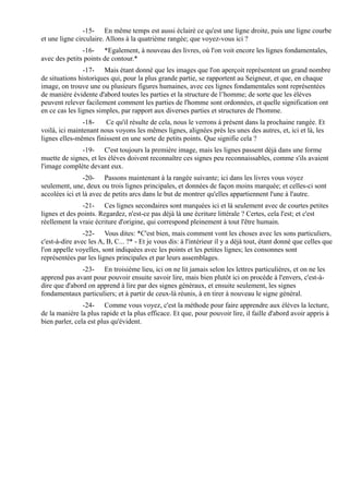 -15- En même temps est aussi éclairé ce qu'est une ligne droite, puis une ligne courbe
et une ligne circulaire. Allons à la quatrième rangée; que voyez-vous ici ?
               -16- *Egalement, à nouveau des livres, où l'on voit encore les lignes fondamentales,
avec des petits points de contour.*
                -17- Mais étant donné que les images que l'on aperçoit représentent un grand nombre
de situations historiques qui, pour la plus grande partie, se rapportent au Seigneur, et que, en chaque
image, on trouve une ou plusieurs figures humaines, avec ces lignes fondamentales sont représentées
de manière évidente d'abord toutes les parties et la structure de l’homme; de sorte que les élèves
peuvent relever facilement comment les parties de l'homme sont ordonnées, et quelle signification ont
en ce cas les lignes simples, par rapport aux diverses parties et structures de l'homme.
                -18-    Ce qu'il résulte de cela, nous le verrons à présent dans la prochaine rangée. Et
voilà, ici maintenant nous voyons les mêmes lignes, alignées près les unes des autres, et, ici et là, les
lignes elles-mêmes finissent en une sorte de petits points. Que signifie cela ?
              -19- C'est toujours la première image, mais les lignes passent déjà dans une forme
muette de signes, et les élèves doivent reconnaître ces signes peu reconnaissables, comme s'ils avaient
l'image complète devant eux.
                -20- Passons maintenant à la rangée suivante; ici dans les livres vous voyez
seulement, une, deux ou trois lignes principales, et données de façon moins marquée; et celles-ci sont
accolées ici et là avec de petits arcs dans le but de montrer qu'elles appartiennent l'une à l'autre.
               -21- Ces lignes secondaires sont marquées ici et là seulement avec de courtes petites
lignes et des points. Regardez, n'est-ce pas déjà là une écriture littérale ? Certes, cela l'est; et c'est
réellement la vraie écriture d'origine, qui correspond pleinement à tout l'être humain.
                -22- Vous dites: *C'est bien, mais comment vont les choses avec les sons particuliers,
c'est-à-dire avec les A, B, C... ?* - Et je vous dis: à l'intérieur il y a déjà tout, étant donné que celles que
l'on appelle voyelles, sont indiquées avec les points et les petites lignes; les consonnes sont
représentées par les lignes principales et par leurs assemblages.
               -23- En troisième lieu, ici on ne lit jamais selon les lettres particulières, et on ne les
apprend pas avant pour pouvoir ensuite savoir lire, mais bien plutôt ici on procède à l'envers, c'est-à-
dire que d'abord on apprend à lire par des signes généraux, et ensuite seulement, les signes
fondamentaux particuliers; et à partir de ceux-là réunis, à en tirer à nouveau le signe général.
                -24- Comme vous voyez, c'est la méthode pour faire apprendre aux élèves la lecture,
de la manière la plus rapide et la plus efficace. Et que, pour pouvoir lire, il faille d'abord avoir appris à
bien parler, cela est plus qu'évident.
 