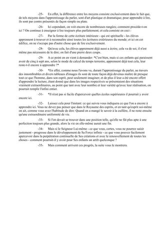 -25- En effet, la différence entre les moyens consiste exclusivement dans le fait que,
de tels moyens dans l'apprentissage du parler, sont d'art plastique et dramatique; pour apprendre à lire,
ils sont par contre présentés de façon simple ou plate.
               -26- Ici cependant, on voit encore de nombreuses rangées; comment procède-t-on
ici ? On continue à enseigner à lire toujours plus parfaitement; et cela consiste en ceci :
                -27- Par la forme de cette écriture intérieure - qui est spirituelle - les élèves
apprennent à trouver et à reconnaître ainsi toutes les écritures extérieures du monde; et ici en cet
édifice, on ne s'occupe pas d'autre chose que de lire exclusivement.
             -28- Qu'avec cela, les élèves apprennent déjà aussi a écrire, cela va de soi, il n'est
même pas nécessaire de le dire; on fait d'une pierre deux coups.
                -29- A ce point on en vient à demander: *C'est bien, mais si ces enfants qui paraissent
avoir de cinq à sept ans, selon le mode de calcul du temps terrestre, apprennent déjà tout cela, leur
reste-t-il encore à apprendre ?*
                -30- *En effet, comme nous l'avons vu, durant l'apprentissage du parler, au travers
des innombrables et divers tableaux d'images ils sont de toute façon déjà devenus maître de presque
tout ce que l'homme, dans son esprit, peut seulement imaginer; et de plus il leur a été encore offert
d'apprendre la lecture, étant donné que dans les images respectives se présentaient des situations
vraiment extraordinaires, au point que tant avec leur nombre et leur variété qu'avec leur réalisation, on
pourrait remplir l'infini entier.
               -31-    *Il n'est pas si facile d'apercevoir quelles écoles supérieures il pourrait y avoir
encore ici.
               -32- Laissez cela pour l'instant: ce qui suivra vous indiquera ce que l'on a encore à
apprendre ici. Vous ne devez pas penser que dans le Royaume des esprits, et en tant qu'esprit soi-même
on ait, comme vous avez l'habitude de dire: Quand on a mangé le savoir à la cuillère, il ne reste ensuite
qu'une extraordinaire uniformité de vie.
               -33- Si l'on devait se trouver dans une position telle, qu'elle ne fût plus apte à une
perfection toujours plus grande, alors la vie en elle-même aurait une fin.
               -34- Mais si le Seigneur Lui-même - ce que vous, certes, vous ne pourrez saisir
justement - progresse dans le développement de Sa Force infinie - ce que vous pouvez facilement
apercevoir dans la perpétration continuelle de Ses créations et avec le renouvellement de toutes les
choses - comment pourrait-il y avoir pour Ses enfants un arrêt quelconque ?
               -35-    Mais comment arrivent ces progrès, la suite vous le montrera.
 