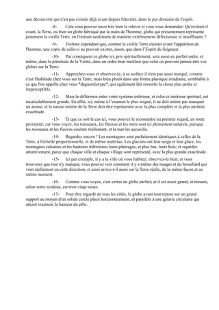 une découverte qui n'ait pas existée déjà avant depuis l'éternité, dans le pur domaine de l'esprit.
                -8-     Cela vous pouvez aussi très bien le relever si vous vous demandez: Qu'existait-il
avant, la Terre, ou bien un globe fabriqué par la main de l'homme; globe qui présentement représente
justement la vieille Terre, en l'imitant seulement de manière extrêmement défectueuse et insuffisante ?
              -9-    J'estime cependant que, comme la vieille Terre existait avant l'apparition de
l'homme, une copie de celle-ci ne pouvait exister, sinon, que dans l’Esprit du Seigneur.
               -10- Par conséquent ce globe ici, pris spirituellement, sera aussi en parfait ordre, et
même, dans la plénitude de la Vérité, dans un ordre bien meilleur que celui où peuvent jamais être vos
globes sur la Terre.
                -11- Approchez-vous et observez-le; à sa surface il n'est pas aussi marqué, comme
c'est l'habitude chez vous sur la Terre, mais bien plutôt dans une forme plastique irradiante, semblable à
ce que l'on appelle chez vous *daguerréotype*, qui également fait ressortir la chose plus petite et
imperceptible.
               -12- Mais la différence entre votre système extérieur, et celui-ci intérieur spirituel, est
incalculablement grande. En effet, ici, même à l’examen le plus soigné, il ne doit même pas manquer
un atome; et la nature entière de la Terre doit être représentée avec la plus complète et la plus parfaite
exactitude.
               -13- Et que ce soit le cas ici, vous pouvez le reconnaître au premier regard, en toute
proximité; car vous voyez, les ruisseaux, les fleuves et les mers sont ici pleinement naturels, puisque
les ruisseaux et les fleuves coulent réellement, et la mer les accueille.
                -14- Regardez encore ! Les montagnes sont parfaitement identiques à celles de la
Terre, à l'échelle proportionnelle, et de même matériau. Les glaciers ont leur neige et leur glace, les
montagnes calcaires et les hauteurs inférieures leurs pâturages, et plus bas, leurs bois; et regardez
attentivement, parce que chaque ville et chaque village sont représenté, avec la plus grande exactitude.
               -15- Ici par exemple, il y a la ville où vous habitez; observez-la bien, et vous
trouverez que rien n'y manque; vous pouvez voir comment il y a même des nuages et du brouillard qui
vont réellement en cette direction; et ainsi arrive-t-il aussi sur la Terre réelle, de la même façon et au
même moment.
               -16- Comme vous voyez, c'est certes un globe parfait; et il est assez grand, et mesure,
selon votre système, environ vingt toises.
               -17- Pour être regardé de tous les côtés, le globe avant tout repose sur un grand
support au moyen d'un solide cercle placé horizontalement, et parallèle à une galerie circulaire qui
atteint vraiment la hauteur du pôle.
 