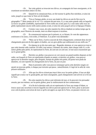 -18- Sur cette galerie se trouvent nos élèves, en compagnie de leurs enseignants, et ils
examinent un méridien entier à la fois.
                -19- Quand ils le connaissent bien, on fait tourner le globe d'un méridien, et ainsi de
suite, jusqu'à ce que toute la Terre ait été étudiée.
               -20- "Est-ce l'unique globe; et avec son étude les élèves en ont-ils fini avec la
géographie ?" Mais jamais de la vie ! La, vraiment devant nous, il y a une autre grande salle en laquelle
se trouve un globe semblable, représentant la Terre mille ans avant; puis il y a une autre salle avec un
globe représentant encore mille autres années avant, et ainsi de suite jusqu'à arriver à l'époque d'Adam.
              -21- Comme vous voyez, de cette manière les élèves étudient en même temps que la
géographie, aussi l'histoire du monde, mais en allant toujours à reculons.
                -22- Ils commencent toujours par le présent, et, ce faisant, ils vont des apparences
extérieures à la cause, c'est-à-dire, à l'intérieur. A ce point vous demandez :
             -23- "Mais sur la Terre, il arrive souvent de forts changements; comment donc de tels
changements peuvent-ils être appris et étudiés, sur ces gros globes qui embrassent en eux mille ans ?"
               -24- En réponse je ne dis rien autre que : Regardez alentour, et vous apercevez tout ce
que cette énorme salle contient. En effet, tout autour, à distance du centre, dans chaque salle il y a dix
autres globes plus petits; ils représentent la Terre, de cent ans en cent ans: et tout aussi exactement que
sur le grand globe.
               -25- Derrière ces globes vous pouvez en voir encore un grand nombre disposés en bel
ordre, sur lesquels la Terre est représentée d'année en année; et derrière ces globes, vous pouvez
apercevoir la dernière rangée, plus éloignée, formée de globes très petits, d'à peine trois pieds de
diamètre, où sont reportés les changements de la Terre, de jour en jour.
              -26- Dans la première salle vous pouvez remarquer qu'en cette dernière rangée est
ajouté un nouveau globe, à chaque jour terrestre qui passe ; naturellement, il s'agit de la salle de votre
présent millénaire.
               -27- Afin que les élèves n'aient pas trop à faire avec les petits globes, il leur est déjà
signalé par avance sur le grand globe, par leurs enseignants, quels changements sont arrivés ici et là sur
la Terre.
               -28- De cette manière les élèves sont informés de tout, et ils peuvent s'en persuader
ensuite, par eux-mêmes, sur les petits globes, pour le renforcement de leur connaissance.
               -29- A la fin de la dernière salle où est représentée la Terre aux temps d'Adam, se
trouve aussi une ouverture à travers laquelle nos élèves peuvent apercevoir la Terre, pour se procurer
avec cela la pleine conviction de tout ce qu'ils ont appris au sujet de la Terre, en passant à travers ces
 