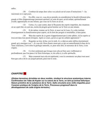 salles.
            -30- Combien de temps dure selon vos calculs un tel cours d’instructions ? - Au
maximum six à sept jours.
                -31- En effet, vous ici, vous devez prendre en considération la faculté tellement plus
grande et libre d'apprentissage purement spirituel; en suite de quoi, un tel enfant, spirituellement
éveillé, apprend plus en une minute, que vous sur la Terre en un an.
                -32- Certes, il y a par contre, dans le Royaume des esprits imparfaits, des situations
où un esprit fait, en cent ans, moins de progrès qu'un homme sur la Terre en une minute.
             -33- Et de même, comme sur la Terre, et aussi sur la Lune, il y a des instituts
d'enseignement et d'amélioration pour esprits, où ils font des progrès si misérables, à faire peine.
               -34- Mais des esprits de ce genre n'appartiennent pas à cette sphère, où les esprits se
trouvent dans leur pureté d'origine. Après ce cours, qu'est-ce que les enfants apprennent ?
               -35- Regardez au loin, là-bas vers le midi, il y a déjà un autre édifice énormément
grand; qu'y enseigne-t-on ? - Je vous dis: Rien d'autre sinon que ce qui est naturellement la base de la
Terre extérieure, c'est-à-dire la géologie naturelle, et, pour ainsi dire, la naissance de la Terre, à son
origine.
             -36- Ce n'est seulement que lorsque tout cela est bien saisi visiblement et
profondément, que l'on passe à la Terre historique, et, de celle-ci, à celle spirituelle.
               -37- Mais comment tout cela est représenté, vous le constaterez sur place tout aussi
bien que cela a été le cas jusqu'à présent, pour tout le reste.




CHAPITRE 70

(Globes terrestres divisibles en deux moitiés, révélant la structure anatomique interne.
Confirmation de l’idée de Kepler sur la nature de la Terre, en tant qu'animal tellurique.
Nature primitive de la substance de la Terre. Salle circulaire avec mille chapelles pour
l’examen pratique de l'origine de la Terre. Processus progressif dans le
développement de cette origine terrestre.)
 