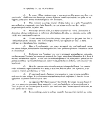 - 6 septembre 1843-de 16h30 à 18h15-


               -1-     Le nouvel édifice est devant nous, et nous y entrons. Que voyez-vous dans cette
grande salle ? - Evidement rien d'autre que, comme déjà dans les salles précédentes, un globe sur un
support; globe qui ne diffère absolument pas de ceux précédents.
               -2-     Mais comment la géologie pourrait-elle être étudiée sur ce globe ? Approchons-
nous, et la chose nous paraîtra plus claire. Regardez: on peut séparer ce globe en deux parties,
proprement par le milieu, de pôle à pôle.
                -3-    Une simple pression suffit, et la Terre tout entière est visible. Les structure et
disposition internes sont imitées à la perfection, selon la réalité. Et même ses minerais, comme on le
voit ici, sont exactement les mêmes.
               -4-      Si vous observez ce globe ainsi partagé, vous apercevrez que, pour ainsi dire, la
Terre contient en elle une autre Terre, en mesure plus réduite, qui cependant est unie à la Terre
extérieure avec de robustes liens organiques.
               -5-    Dans la Terre plus petite, vous pouvez apercevoir plus vers le pôle nord, encore
une sphère allongée, naturellement sectionnée par moitié; cette sphère est pleine de veines et de canaux
en son intérieur.
               -6-      Réellement sous l'équateur, vous pouvez apercevoir un grand espace vide, qui a
tout l'apparence d'être fait d'une masse qui semble de feu, lequel monte jusqu'à l'extérieur de la Terre, à
travers d'innombrables organes ; et dans cette cavité interne pleine de feu, vous pouvez apercevoir une
grande quantité de vapeurs enflammées qui, au moyen de grands tuyaux tortueux, sont conduites vers
le pôle sud.
               -7-     De telles vapeurs sont continuellement produites par l'afflux de l'eau en cette
cavité enflammée, depuis l'extérieur de la Terre; et avec leur puissant reflux vers le pôle sud, elles
causent la rotation quotidienne de la Terre.
              -8-     Ce n'est pas le cas ici d'analyser pour vous tout le corps terrestre, mais bien
seulement de vous indiquer de quelle manière nos écoliers spirituels, déjà avancés dans les études,
apprennent à connaître l'intérieur de la Terre.
               -9       Je suppose qu'il n'est pas nécessaire de s'étendre davantage, puisque chacun de
vous peut apercevoir sans aucun doute, au premier regard, que la géologie, ou la constitution de la
Terre, ne pourrait pas être enseignée de manière plus sensée que nous l'aurons constaté maintenant, et
ainsi apprise par les élèves.
               -10-    En même temps, outre la géologie naturelle, il est aussi fait mention que toutes
 