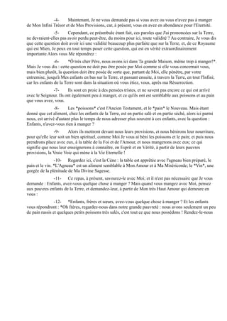 -4-     Maintenant, Je ne vous demande pas si vous avez ou vous n'avez pas à manger
de Mon Infini Trésor et de Mes Provisions, car, à présent, vous en avez en abondance pour l'Eternité.
               -5-     Cependant, ce préambule étant fait, ces paroles que J'ai prononcées sur la Terre,
ne devraient-elles pas avoir perdu peut-être, du moins pour ici, toute validité ? Au contraire, Je vous dis
que cette question doit avoir ici une validité beaucoup plus parfaite que sur la Terre, et, de ce Royaume
qui est Mien, Je peux en tout temps poser cette question, qui est en vérité extraordinairement
importante Alors vous Me répondrez :
                -6-     *Ô très cher Père, nous avons ici dans Ta grande Maison, même trop à manger!*.
Mais Je vous dis : cette question ne doit pas être posée par Moi comme si elle vous concernait vous,
mais bien plutôt, la question doit être posée de sorte que, partant de Moi, elle pénètre, par votre
entremise, jusqu'à Mes enfants en bas sur la Terre, et passant ensuite, à travers la Terre, en tout l'Infini;
car les enfants de la Terre sont dans la situation où vous étiez, vous, après ma Résurrection.
              -7-      Ils sont en proie à des pensées tristes, et ne savent pas encore ce qui est arrivé
avec le Seigneur. Ils ont également peu à manger, et ce qu'ils ont est semblable aux poissons et au pain
que vous avez, vous.
                -8-     Les *poissons* c'est l'Ancien Testament, et le *pain* le Nouveau. Mais étant
donné que cet aliment, chez les enfants de la Terre, est en partie salé et en partie séché, alors ici parmi
nous, est arrivé d'autant plus le temps de nous adresser plus souvent à ces enfants, avec la question :
Enfants, n'avez-vous rien à manger ?
               -9-      Alors ils mettront devant nous leurs provisions, et nous bénirons leur nourriture,
pour qu'elle leur soit un bien spirituel, comme Moi Je vous ai béni les poissons et le pain; et puis nous
prendrons place avec eux, à la table de la Foi et de l'Amour, et nous mangerons avec eux; ce qui
signifie que nous leur enseignerons à connaître, en Esprit et en Vérité, à partir de leurs pauvres
provisions, la Vraie Voie qui mène à la Vie Eternelle !
                -10- Regardez ici, c'est la Cène : la table est apprêtée avec l'agneau bien préparé, le
pain et le vin. *L'Agneau* est un aliment semblable à Mon Amour et à Ma Miséricorde; le *Vin*, une
gorgée de la plénitude de Ma Divine Sagesse.
              -11- Ce repas, à présent, savourez-le avec Moi; et il n'est pas nécessaire que Je vous
demande : Enfants, avez-vous quelque chose à manger ? Mais quand vous mangez avec Moi, pensez
aux pauvres enfants de la Terre, et demandez-leur, à partir de Mon très Haut Amour qui demeure en
vous :
                -12- *Enfants, frères et sœurs, avez-vous quelque chose à manger ? Et les enfants
vous répondront : *Oh frères, regardez-nous dans notre grande pauvreté : nous avons seulement un peu
de pain rassis et quelques petits poissons très salés, c'est tout ce que nous possédons ! Rendez-le-nous
 