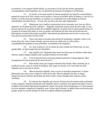 les matières, et les organes formés d'elles, ne sont autres à la fin que des formes spirituelles
correspondantes, dans lesquelles, une vie spirituelle prisonnière est préparée à sa libération.
               -11- Et ensuite, il est aussi montré le chemin progressif sur lequel la vie prisonnière,
partant du centre de la Terre, monte vers la surface, à travers un nombre infini de degrés, et, arrivée à la
surface, se rend à nouveau manifeste, et continue à se manifester et à se développer en d'autres
innombrables nouvelles forces. - Et tout cela, les élèves de cette salle l'apprennent.
                -12- Maintenant vous voudriez certainement savoir comment, avec tous ces élèves
spirituels, un tel globe peut être suffisant ? – Regardez seulement un peu autour de cette salle, et vous
pourrez apercevoir un grand nombre de semblables appareils, en partie dans la même grande forme, et
en partie en formats plus petits; et tous ces globes sont disposés de telle sorte qu'ils peuvent être
décomposés en toutes leurs parties possibles. Etant donné que désormais nous avons vu aussi cela,
nous pouvons passer dans la salle à côté.
               -13- Nous voici dans la seconde salle proche de la première: regardez, celle-ci a la
forme d'une très vaste et haute rotonde, qui tout autour est subdivisée en mille niches,
considérablement grandes et assez profondes, ressemblant à des chapelles.
               -14- Ici, vous ne pouvez voir au milieu de cette rotonde rien d'autre que, sur une
grande table, un léger nuage d'un gris blanchâtre.
              -15    Que signifie cela ? Regardez dans toutes les directions les fenêtres rondes dont
chacune, depuis chaque chapelle, jette sa propre lumière sur cette table.
              -16- C'est la rencontre des rayons qui produit justement ce nuage apparent. Quel
enseignement les élèves peuvent-ils retirer de cela ?
               -17- Rien d'autre sinon que l'origine ordonnée d'un monde. Mais comment, de ce
conflit de rayons, selon la volonté du Seigneur, doit surgir un monde, on le verra dans les mille
chapelles qui se trouvent ici autour.
              -18- Dans la première chapelle, nous voyons en moindres proportions, le même
phénomène que nous avons vu dans le milieu de la salle. Dans la chapelle suivante, le nuage,
auparavant encore informe, prend déjà une forme ronde, un peu allongée mais toujours encore
vacillante.
               -19- En chacune des chapelles qui suivent, la forme devient toujours plus consistante
et plus compacte. Sautons maintenant cent chapelles; dans la centième nous apercevons déjà, à travers
la sphère de brouillard légèrement transparente, planer une goutte d'eau transparente; et si nous passons
en revue quelques centaines de chapelles, nous verrons qu'en chacune, la sphère d'eau est devenue plus
grande, jusqu'à ce qu'elle atteigne la taille de la sphère nébuleuse précédente.
 