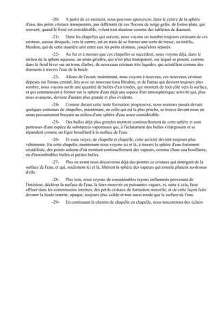 -20- A partir de ce moment, nous pouvons apercevoir, dans le centre de la sphère
d'eau, des petits cristaux transparents, pas différents de ces flocons de neige gelés, de forme plate, qui
souvent, quand le froid est considérable, volent tout alentour comme des tablettes de diamant.
               -21- Dans les chapelles qui suivent, nous voyons un nombre toujours croissant de ces
cristaux, autour desquels, vers le centre, est en train de se former une sorte de tresse, ou treillis,
bleuâtre, qui de cette manière unit entre eux les petits cristaux, jusqu'alors séparés.
                -22- Au fur et à mesure que ces chapelles se succèdent, nous voyons déjà, dans le
milieu de la sphère aqueuse, un amas grisâtre, qui n'est plus transparent, sur lequel se posent, comme
dans le froid hiver sur un tronc d'arbre, de nouveaux cristaux très liquides, qui scintillent comme des
diamants à travers l'eau de la boule.
               -23- Allons de l'avant; maintenant, nous voyons à nouveau, ces nouveaux cristaux
déposés sur l'amas central, liés avec un nouveau tissu bleuâtre, et de l'amas qui devient toujours plus
sombre, nous voyons sortir une quantité de bulles d'air rondes, qui montent de tout côté vers la surface,
et qui commencent à former sur la sphère d'eau déjà une espèce d'air atmosphérique; activité qui, plus
nous avançons, devient d'autant plus grande et plus évidente.
              -24- Comme durant cette lente formation progressive, nous sommes passés devant
quelques centaines de chapelles, maintenant, en celle qui est la plus proche, se trouve devant nous un
amas puissamment bruyant au milieu d'une sphère d'eau assez considérable.
              -25- Des bulles déjà plus grandes montent continuellement de cette sphère et sont
porteuses d'une espèce de substances vaporeuses qui, à l'éclatement des bulles s'élargissent et se
répandent comme un léger brouillard à la surface de l'eau.
                -26- Et vous voyez, de chapelle et chapelle, cette activité devient toujours plus
véhémente. En cette chapelle, maintenant nous voyons ici et là, à travers la sphère d'eau fortement
cristallisée, des points ardents d'où montent continuellement des vapeurs, comme d'une eau bouillante,
en d'innombrables bulles et petites bulles.
               -27- Plus en avant nous découvrons déjà des pointes ce cristaux qui émergent de la
surface de l'eau, et qui, seulement ici et là, libèrent la sphère des vapeurs qui ensuite planent au-dessus
d'elle.
                -28- Plus loin, nous voyons de considérables rayons enflammés provenant de
l'intérieur, déchirer la surface de l'eau, la faire mouvoir en puissantes vagues, et, suite à cela, faire
affluer dans les commissures internes, des petits cristaux de formation nouvelle; et de cette façon faire
devenir la boule interne, opaque, toujours plus solide et tout aussi ronde que la surface de l'eau.
               -29-    En continuant le chemin de chapelle en chapelle, nous rencontrons des éclairs
 