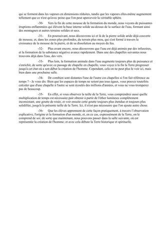 qui se forment dans les vapeurs en dimensions réduites, tandis que les vapeurs elles-même augmentent
tellement que ce n'est qu'avec peine que l'on peut apercevoir la véritable sphère.
               -30- Vers la fin de cette mousse de la formation du monde, nous voyons de puissantes
éruptions enflammées qui élèvent la base interne solide au-dessus de la surface de l'eau, formant ainsi
des montagnes et autres terrains solides et secs.
               -31- En poursuivant, nous découvrons ici et là de la pierre solide aride déjà couverte
de mousse, et, dans les zones plus profondes, du terrain plus mou, qui s'est formé à travers la
croissance de la mousse de la pierre, et de sa dissolution au moyen du feu.
               -32- Plus avant encore, nous découvrons que l'eau est déjà animée par des infusoires,
et la formation de la substance négative avance rapidement. Dans une des chapelles suivantes nous
trouvons déjà dans l'eau, des vers.
                -33- Plus loin, la formation animale dans l'eau augmente toujours plus de puissance et
s'enrichit, de sorte qu'avec ce passage de chapelle en chapelle, vous voyez à la fin la Terre progresser
jusqu'à cet état où a son début la création de l'homme. Cependant, cela on ne peut plus le voir ici, mais
bien dans une prochaine salle.
               -34- De combien sont distantes l'une de l'autre ces chapelles si l'on fait référence au
temps ? - Je vous dis: Bien que les espaces de temps ne soient pas tous égaux, vous pouvez toutefois
calculer que d'une chapelle à l'autre se sont écoulés des millions d'années, et vous ne vous tromperez
pas de beaucoup.
                -35- En effet, si vous observez la taille de la Terre, vous comprendrez aussi quelle
multiplication de temps est nécessaire pair obtenir à partir de l'éther lumineux complètement
inconsistant, une goutte de rosée, et voir ensuite cette goutte toujours plus étendue et toujours plus
solidifiée, jusqu'à la présente taille de la Terre. Ici, il n'est pas nécessaire que l'on ajoute autre chose.
                -36- Que les élèves apprennent de cette façon pratiquement, à travers l’observation
explicative, l'origine et la formation d'un monde, et, en ce cas, expressément de la Terre, on le
comprend de soi; de sorte que maintenant, nous pouvons passer dans la salle suivante, où est
représentée la création de l'homme; et avec cela débute la Terre historique et spirituelle.
 