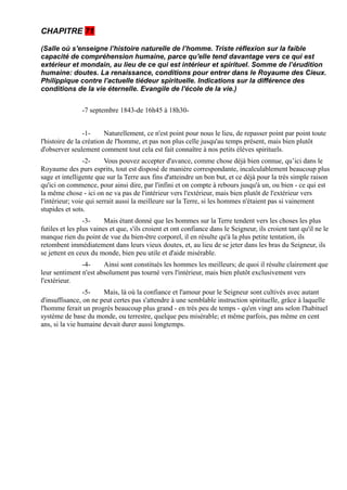 CHAPITRE 71

(Salle où s'enseigne l’histoire naturelle de l’homme. Triste réflexion sur la faible
capacité de compréhension humaine, parce qu'elle tend davantage vers ce qui est
extérieur et mondain, au lieu de ce qui est intérieur et spirituel. Somme de l’érudition
humaine: doutes. La renaissance, conditions pour entrer dans le Royaume des Cieux.
Philippique contre l'actuelle tiédeur spirituelle. Indications sur la différence des
conditions de la vie éternelle. Evangile de l'école de la vie.)


                -7 septembre 1843-de 16h45 à 18h30-


                 -1-     Naturellement, ce n'est point pour nous le lieu, de repasser point par point toute
l'histoire de la création de l'homme, et pas non plus celle jusqu'au temps présent, mais bien plutôt
d'observer seulement comment tout cela est fait connaître à nos petits élèves spirituels.
                 -2-     Vous pouvez accepter d'avance, comme chose déjà bien connue, qu’ici dans le
Royaume des purs esprits, tout est disposé de manière correspondante, incalculablement beaucoup plus
sage et intelligente que sur la Terre aux fins d'atteindre un bon but, et ce déjà pour la très simple raison
qu'ici on commence, pour ainsi dire, par l'infini et on compte à rebours jusqu'à un, ou bien - ce qui est
la même chose - ici on ne va pas de l'intérieur vers l'extérieur, mais bien plutôt de l'extérieur vers
l'intérieur; voie qui serrait aussi la meilleure sur la Terre, si les hommes n'étaient pas si vainement
stupides et sots.
                 -3-     Mais étant donné que les hommes sur la Terre tendent vers les choses les plus
futiles et les plus vaines et que, s'ils croient et ont confiance dans le Seigneur, ils croient tant qu'il ne le
manque rien du point de vue du bien-être corporel, il en résulte qu'à la plus petite tentation, ils
retombent immédiatement dans leurs vieux doutes, et, au lieu de se jeter dans les bras du Seigneur, ils
se jettent en ceux du monde, bien peu utile et d'aide misérable.
               -4-     Ainsi sont constitués les hommes les meilleurs; de quoi il résulte clairement que
leur sentiment n'est absolument pas tourné vers l'intérieur, mais bien plutôt exclusivement vers
l'extérieur.
                -5-    Mais, là où la confiance et l'amour pour le Seigneur sont cultivés avec autant
d'insuffisance, on ne peut certes pas s'attendre à une semblable instruction spirituelle, grâce à laquelle
l'homme ferait un progrès beaucoup plus grand - en très peu de temps - qu'en vingt ans selon l'habituel
système de base du monde, ou terrestre, quelque peu misérable; et même parfois, pas même en cent
ans, si la vie humaine devait durer aussi longtemps.
 