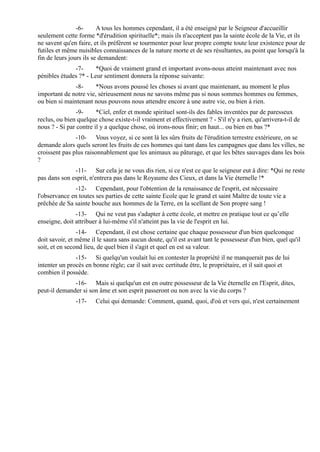 -6-      A tous les hommes cependant, il a été enseigné par le Seigneur d'accueillir
seulement cette forme *d'érudition spirituelle*; mais ils n'acceptent pas la sainte école de la Vie, et ils
ne savent qu'en faire, et ils préfèrent se tourmenter pour leur propre compte toute leur existence pour de
futiles et même nuisibles connaissances de la nature morte et de ses résultantes, au point que lorsqu'à la
fin de leurs jours ils se demandent:
              -7-      *Quoi de vraiment grand et important avons-nous atteint maintenant avec nos
pénibles études ?* - Leur sentiment donnera la réponse suivante:
               -8-     *Nous avons poussé les choses si avant que maintenant, au moment le plus
important de notre vie, sérieusement nous ne savons même pas si nous sommes hommes ou femmes,
ou bien si maintenant nous pouvons nous attendre encore à une autre vie, ou bien à rien.
                -9-     *Ciel, enfer et monde spirituel sont-ils des fables inventées par de paresseux
reclus, ou bien quelque chose existe-t-il vraiment et effectivement ? - S'il n'y a rien, qu'arrivera-t-il de
nous ? - Si par contre il y a quelque chose, où irons-nous finir; en haut... ou bien en bas ?*
               -10- Vous voyez, si ce sont là les sûrs fruits de l'érudition terrestre extérieure, on se
demande alors quels seront les fruits de ces hommes qui tant dans les campagnes que dans les villes, ne
croissent pas plus raisonnablement que les animaux au pâturage, et que les bêtes sauvages dans les bois
?
              -11- Sur cela je ne vous dis rien, si ce n'est ce que le seigneur eut à dire: *Qui ne reste
pas dans son esprit, n'entrera pas dans le Royaume des Cieux, et dans la Vie éternelle !*
               -12- Cependant, pour l'obtention de la renaissance de l'esprit, est nécessaire
l'observance en toutes ses parties de cette sainte Ecole que le grand et saint Maître de toute vie a
prêchée de Sa sainte bouche aux hommes de la Terre, en la scellant de Son propre sang !
               -13- Qui ne veut pas s'adapter à cette école, et mettre en pratique tout ce qu’elle
enseigne, doit attribuer à lui-même s'il n'atteint pas la vie de l'esprit en lui.
                -14- Cependant, il est chose certaine que chaque possesseur d'un bien quelconque
doit savoir, et même il le saura sans aucun doute, qu'il est avant tant le possesseur d'un bien, quel qu'il
soit, et en second lieu, de quel bien il s'agit et quel en est sa valeur.
               -15- Si quelqu'un voulait lui en contester la propriété il ne manquerait pas de lui
intenter un procès en bonne règle; car il sait avec certitude être, le propriétaire, et il sait quoi et
combien il possède.
              -16- Mais si quelqu'un est en outre possesseur de la Vie éternelle en l'Esprit, dites,
peut-il demander si son âme et son esprit passeront ou non avec la vie du corps ?
               -17-    Celui qui demande: Comment, quand, quoi, d'où et vers qui, n'est certainement
 