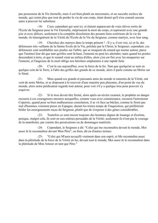 pas possesseur de la Vie éternelle, mais il est bien plutôt un mercenaire, et un succube esclave du
monde, qui craint plus que tout de perdre la vie de son corps, étant donné qu'il n'en connaît aucune
autre à pouvoir lui substituer.
                -18- Ceux cependant qui sont ici, et étaient auparavant de vrais élèves sortis de
l'Ecole du Seigneur pour la Vie Eternelle, méprisaient la mort du corps, et aspiraient avec une grande
joie et avec délices, seulement à la complète dissolution des pesants liens extérieurs de la vie du
monde; ils témoignèrent de la Vérité de l'Ecole de la Vie du Seigneur, comme martyrs, avec leur sang.
                 -19- Cherchez des martyrs dans le temps présent ! - Il y a, il est vrai, ici et là, des
défenseurs très vaillants de la Sainte Ecole de la Vie, prêchée par le Christ, le Seigneur; cependant, ces
défenseurs sont semblables aux poules sur l'arbre, qui se moquent du renard qui tourne autour, parce
que l'instinct leur dit que tant qu'elles sont là-haut, l'ennemi ne peut les atteindre; mais quand les poules
descendent à terre, et que le renard vient au milieu d'elles, alors ç'en est fini avec les moqueries sur
l'ennemi, et l'angoisse de la mort oblige nos héroïnes emplumées à une rapide fuite.
              -20- C'est le cas aujourd'hui, avec la force de la foi. Tant que quelqu'un se sent en
quelque coin de la Terre, à l'abri des griffes des grands de ce monde, alors il parle comme un Moïse sur
le Sinaï.
              -21- Mais quand ces grands et puissants amis du monde et ennemis de la Vérité, ont
vent de notre Moïse, et se disposent à le recevoir d'une manière peu plaisante, d'un point de vue du
monde, alors notre prédicateur regarde tout autour, pour voir s'il y a quelque trou pour pouvoir s'y
esquiver.
               -22- Si le trou devait être fermé, alors après un sévère examen, le prophète en danger
recourra à ces courageuses mesures auxquelles, comme vous avez connaissance, recourut l'astronome
Copernic, quand pour sa bien malheureuse consolation, il se vit face au bûcher, comme le firent pas
mal d'hommes vraiment pieux en Espagne, durant les tristes temps de l'inquisition, qui préférèrent
brûler les enseignements reçus du Seigneur, plutôt que de s'exposer à des gênes considérables.
               -23- Toutefois ce sont encore toujours des hommes dignes de louange et d'estime,
puisque, malgré cela, ils sont en eux-mêmes persuadés de la Vérité; seulement ils n'ont pas le courage
de la manifester, par crainte des persécutions ou de dommages matériels.
                -24- Cependant, le Seigneur a dit: "Celui qui me reconnaîtra devant le monde, Moi
aussi Je le reconnaîtrai devant Mon Père", ou bien, dit en d'autres termes:
               -25- "Celui qui M'aura accueilli vraiment dans son esprit, et Me reconnaîtra aussi
dans la plénitude de la force de la Vérité en lui, devant tout le monde, Moi aussi Je le reconnaîtrai dans
la plénitude de Mon Amour en tant que Père."
 