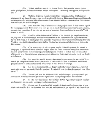 -26- Si donc les choses sont en ces termes, de cela il ne peut rien résulter d'autre
sinon qu'en premier, comme le disent les paroles du Seigneur : *Beaucoup sont appelés, mais peu sont
élus !*
                -27- Ou bien, dit encore plus clairement: Il est vrai que dans l'au-delà beaucoup
atteindront la Vie éternelle, mais à bien peu il sera donné le bonheur d'être accueillis comme fils dans la
maison paternelle, parce que l'obtention de cette Grâce nécessite violence; et ceux qui ne l'attirent pas à
eux avec force, ne la recevront pas.
               -28- Mais d'un autre côté; il est aussi dit: *Mon joug est doux, et mon fardeau léger.*
Ce passage peut servir de réconfort pour ceux qui ont en eux la Vérité de manière certes convaincante,
mais en plus, encore tant de terrestre qui leur enlève le courage de reconnaître ouvertement la Vérité
devant le monde.
                 -29- En vérité, ceux-là ont dans la Vérité de la Vie éternelle qui est présente en eux,
un joug doux et un fardeau léger. Mais ceux qui ont banni d’eux tout le mondain, reçoivent ensuite
l'esprit de la force, et ils ne craignent plus le monde, et reconnaissent ouvertement l'éternelle et vivante
Vérité en eux, et attirent avec la violence de leur foi et de leur amour pour le Seigneur, la Maison du
Père en eux.
               -30- Cela, vous pouvez le relever quand un père de famille possède des biens à la
campagne, et à plusieurs braves serviteurs en plus de ses fils. Mais si voleurs et brigands assaillent la
maison, les serviteurs, en raison de la peur et de l'angoisse, courront se cacher; mais les fils adultes
affronteront avec force et courage les envahisseurs scélérats, et ils protègeront contre eux la vie du père
et de la mère.
              -31- Les serviteurs sont-ils peut-être à considéré comme mauvais, parce ce qu'ils ne
se sont pas comportés comme les fils, parce qu'ils se sont cachés ? - Non, ils ne le sont absolument
pas ; seulement ce sont des êtres faible, peu vivifiés, et donc dénués de courage.
               -32- Les fils au contraire ont la vie du père au fond d'eux; c'est pourquoi, rien n'est
aussi saint pour eux que sa vie. Mais, les serviteurs devraient-ils peut-être être récompensés pour s'être
cachés ?
                -33- J'estime qu'il n'est pas nécessaire d'être un juriste expert, pour apercevoir que,
dans ce cas, ils ne se sont certes pas rendus dignes d'une récompense pour leur pusillanimité.
              -34- Et cela, on le trouve aussi dans la Parole de Vie: *Qui sème beaucoup, récoltera
en abondance; qui par contre sème peu, récoltera aussi peu.*
               -35- J'estime que, de ce qui a été dit jusqu'ici, il résulte que les hommes sur la base
des écoles actuelles de la vie du monde, font bien peu réellement de ce qui regarde la Vie éternelle, et
 