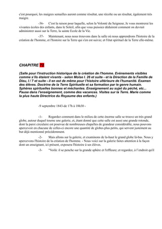 c'est pourquoi, les maigres semailles auront comme résultat, une récolte ou un résultat, également très
maigre.
               -36- C'est la raison pour laquelle, selon la Volonté du Seigneur, Je vous montrerai les
vivantes écoles des enfants, dans le Soleil, afin que vous puissiez déduirent comment on devrait
administrer aussi sur la Terre, la sainte Ecole de la Vie.
                -37- Maintenant, nous nous trouvons dans la salle où nous apprendrons l'histoire de la
création de l'homme, et l'histoire sur la Terre qui s'en est suivie; et l'état spirituel de la Terre elle-même.




CHAPITRE 72

(Salle pour l'instruction historique de la création de l'homme. Evènements visibles
comme s’ils étaient vivants - selon Moïse I. 26 et suite - et la Direction de la Famille de
Dieu, I / 7 et suite - il en est de même pour l’histoire ultérieure de l'humanité. Examen
des élèves. Doctrine de la Terre Spirituelle et sa formation par le genre humain.
Sphères spirituelles bonnes et méchantes. Enseignement au sujet du péché, etc...
Pause dans l'enseignement, comme des vacances. Visites sur la Terre. Marie comme
la plus haute Directrice du Royaume des enfants.)


               -9 septembre 1843-de 17h à 18h30 -


                -1-     Regardez comment dans le milieu de cette énorme salle se trouve un très grand
globe, autour duquel tourne une galerie, et, étant donné que cette salle est aussi une grande rotonde,
dont la paroi circulaire est pourvue de nombreuses chapelles de grandeur considérable, nous pouvons
apercevoir en chacune de celles-ci encore une quantité de globes plus petits, qui servent justement au
but déjà mentionné précédemment.
               -2-     Mais allons sur la galerie, et examinons de la-haut le grand globe là-bas. Nous y
apercevons l'histoire de la création de l'homme. - Nous voici sur la galerie faites attention à la façon
dont un enseignant, ici présent, exposera l'histoire à ses élèves.
               -3-      "Voilà: il se penche sur la grande sphère et l'effleure; et regardez, à l’endroit qu'il
 