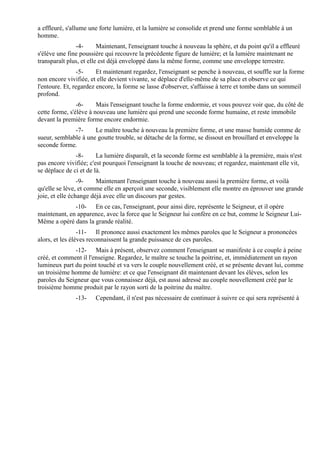 a effleuré, s'allume une forte lumière, et la lumière se consolide et prend une forme semblable à un
homme.
               -4-       Maintenant, l'enseignant touche à nouveau la sphère, et du point qu'il a effleuré
s'élève une fine poussière qui recouvre la précédente figure de lumière; et la lumière maintenant ne
transparaît plus, et elle est déjà enveloppé dans la même forme, comme une enveloppe terrestre.
                 -5-    Et maintenant regardez, l'enseignant se penche à nouveau, et souffle sur la forme
non encore vivifiée, et elle devient vivante, se déplace d'elle-même de sa place et observe ce qui
l'entoure. Et, regardez encore, la forme se lasse d'observer, s'affaisse à terre et tombe dans un sommeil
profond.
                -6-     Mais l'enseignant touche la forme endormie, et vous pouvez voir que, du côté de
cette forme, s'élève à nouveau une lumière qui prend une seconde forme humaine, et reste immobile
devant la première forme encore endormie.
              -7-     Le maître touche à nouveau la première forme, et une masse humide comme de
sueur, semblable à une goutte trouble, se détache de la forme, se dissout en brouillard et enveloppe la
seconde forme.
               -8-      La lumière disparaît, et la seconde forme est semblable à la première, mais n'est
pas encore vivifiée; c'est pourquoi l'enseignant la touche de nouveau; et regardez, maintenant elle vit,
se déplace de ci et de là.
                 -9-    Maintenant l'enseignant touche à nouveau aussi la première forme, et voilà
qu'elle se lève, et comme elle en aperçoit une seconde, visiblement elle montre en éprouver une grande
joie, et elle échange déjà avec elle un discours par gestes.
              -10- En ce cas, l'enseignant, pour ainsi dire, représente le Seigneur, et il opère
maintenant, en apparence, avec la force que le Seigneur lui confère en ce but, comme le Seigneur Lui-
Même a opéré dans la grande réalité.
                 -11- Il prononce aussi exactement les mêmes paroles que le Seigneur a prononcées
alors, et les élèves reconnaissent la grande puissance de ces paroles.
              -12- Mais à présent, observez comment l'enseignant se manifeste à ce couple à peine
créé, et comment il l'enseigne. Regardez, le maître se touche la poitrine, et, immédiatement un rayon
lumineux part du point touché et va vers le couple nouvellement créé, et se présente devant lui, comme
un troisième homme de lumière: et ce que l'enseignant dit maintenant devant les élèves, selon les
paroles du Seigneur que vous connaissez déjà, est aussi adressé au couple nouvellement créé par le
troisième homme produit par le rayon sorti de la poitrine du maître.
               -13-    Cependant, il n'est pas nécessaire de continuer à suivre ce qui sera représenté à
 