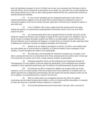 partir de maintenant, puisque ici arrive à la lettre tout ce que vous connaissez par l'ancienne et par la
nouvelle Parole; seul le moment de la procréation en est caché; car, pour faire cela, on doit attendre un
autre temps spirituel où ces élèves, dans la plus grande maturité de leur être, pourront être instruits de
manière hautement édifiante.
              -14- Je vous avertis cependant que les enseignants présentent à leurs élèves, de
manière parfaitement, adaptée au but, de quelle façon le genre humain est guidé par la suite, et
comment il peupla à la fin toute la surface terrestre; après quoi il fut laissé que le peuple lui-même se
gouvernât seul.
               -15- Ceux-ci édifient villes et pays, apprivoisent des animaux pour leur usage,
mènent des guerres, et se persécutent réciproquement exactement comme c'est le cas su la Terre,
jusqu'à nos jours.
                -16- Les moments particuliers dans la grande histoire du monde, tels qu'ils ont été:
d'abord la création de l'homme, puis le déluge au temps de Noé, puis le pacte avec Abraham, Isaac et
Jacob, ensuite la conduite du peuple israélite sous Moïse et ses descendants, ensuite l'histoire sous
David et Salomon, puis la naissance du Seigneur, et à partir de là, les moments les plus importants dans
la diffusion de sa doctrine, forment les chapitres principaux de l'instruction.
               -17- Quand un de ces chapitres principaux est achevé, les élèves sont conduits près
des petits globes qui se trouvent dans les chapelles, et ils doivent répéter à leurs enseignant, à leur
manière, ce qu'ils ont appris des maîtres sur le grand globe.
                 -18- De cette façon, tout l'ensemble de l'instruction acquiert une vie propre, et les
élèves connaissent alors tous les évènements de la Terre, point par point, de manière aussi vivante que
s'ils avaient été eux-mêmes sur la Terre, comme témoins oculaires et participants.
              -19- Seulement quand les élèves ont fait réellement cette importante branche de
l'enseignement, ils sont conduits à nouveau auprès du grand globe, et les enseignants leur montrent
comment la Terre spirituelle prend forme, par, l'évolution et le perfectionnement du genre humain.
               -20- Ils montrent aux élèves comment les sphères ont un aspect plus pur et plus
lumineux, au fur et à meure qu'elles s'élèvent au-dessus de la Terre matérielle, et comment aussi ces
sphères prennent une configuration panoramique, dès que l'esprit d'un homme trépassé monte sur une
de ces sphères, et en prend possession, comme il lui convient.
               -21- Mais en même temps, les enseignants montrent aux élèves les sphères
souterraines qui deviennent toujours plus sombres, au fur et à mesure qu'elles descendent, et comment
les âmes des mauvais et méchants hommes trépassés s'y enfoncent.
               -22-    Et là où elles prennent possession d'une place à leur gré, elles y arrivent en
 