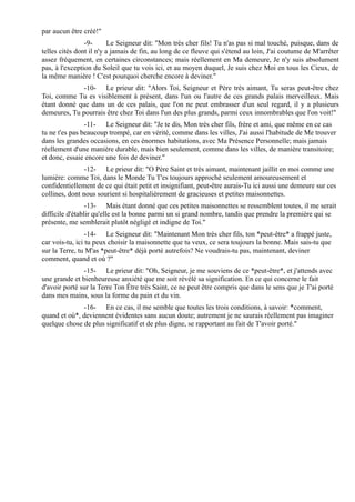 par aucun être créé!"
                -9-       Le Seigneur dit: "Mon très cher fils! Tu n'as pas si mal touché, puisque, dans de
telles cités dont il n'y a jamais de fin, au long de ce fleuve qui s'étend au loin, J'ai coutume de M'arrêter
assez fréquement, en certaines circonstances; mais réellement en Ma demeure, Je n'y suis absolument
pas, à l'exception du Soleil que tu vois ici, et au moyen duquel, Je suis chez Moi en tous les Cieux, de
la même manière ! C'est pourquoi cherche encore à deviner."
              -10- Le prieur dit: "Alors Toi, Seigneur et Père très aimant, Tu seras peut-être chez
Toi, comme Tu es visiblement à présent, dans l'un ou l'autre de ces grands palais merveilleux. Mais
étant donné que dans un de ces palais, que l'on ne peut embrasser d'un seul regard, il y a plusieurs
demeures, Tu pourrais être chez Toi dans l'un des plus grands, parmi ceux innombrables que l'on voit!"
                -11- Le Seigneur dit: "Je te dis, Mon très cher fils, frère et ami, que même en ce cas
tu ne t'es pas beaucoup trompé, car en vérité, comme dans les villes, J'ai aussi l'habitude de Me trouver
dans les grandes occasions, en ces énormes habitations, avec Ma Présence Personnelle; mais jamais
réellement d'une manière durable, mais bien seulement, comme dans les villes, de manière transitoire;
et donc, essaie encore une fois de deviner."
                -12- Le prieur dit: "O Père Saint et très aimant, maintenant jaillit en moi comme une
lumière: comme Toi, dans le Monde Tu T'es toujours approché seulement amoureusement et
confidentiellement de ce qui était petit et insignifiant, peut-être aurais-Tu ici aussi une demeure sur ces
collines, dont nous sourient si hospitalièrement de gracieuses et petites maisonnettes.
                 -13- Mais étant donné que ces petites maisonnettes se ressemblent toutes, il me serait
difficile d'établir qu'elle est la bonne parmi un si grand nombre, tandis que prendre la première qui se
présente, me semblerait plutôt négligé et indigne de Toi."
                 -14- Le Seigneur dit: "Maintenant Mon très cher fils, ton *peut-être* a frappé juste,
car vois-tu, ici tu peux choisir la maisonnette que tu veux, ce sera toujours la bonne. Mais sais-tu que
sur la Terre, tu M'as *peut-être* déjà porté autrefois? Ne voudrais-tu pas, maintenant, deviner
comment, quand et où ?"
               -15- Le prieur dit: "Oh, Seigneur, je me souviens de ce *peut-être*, et j'attends avec
une grande et bienheureuse anxiété que me soit révélé sa signification. En ce qui concerne le fait
d'avoir porté sur la Terre Ton Être très Saint, ce ne peut être compris que dans le sens que je T'ai porté
dans mes mains, sous la forme du pain et du vin.
              -16- En ce cas, il me semble que toutes les trois conditions, à savoir: *comment,
quand et où*, deviennent évidentes sans aucun doute; autrement je ne saurais réellement pas imaginer
quelque chose de plus significatif et de plus digne, se rapportant au fait de T'avoir porté."
 