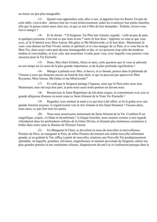 au moins un peu plus mangeable.
                 -13- Quand vous apprendrez cela, allez à eux, et apportez-leur les Restes Vivants de
cette table, c'est-à-dire : donnez-leur un vivant éclaircissement; aidez-les à nettoyer leur petite chambre,
afin que Je puisse entrer aussi chez eux, et que ce soit à Moi de leur demander : Enfants, n'avez-vous
rien à manger ?
                -14- Et ils diront : * O Seigneur, Toi Père très Aimant, regarde : voilà un peu de pain
et quelques poissons, c'est tout ce que nous avons * alors Je leur dirai : Apportez ici tout ce que vous
avez, et Je le bénirai avec Mon Amour, Ma grâce et Ma Miséricorde, et Je leur dirai : Maintenant Je
veux vous donner un Pain Vivant, intime et spirituel; et si vous mangez de ce Pain, et si vous buvez de
Mon Vin, alors aussi votre pain devenu immangeable et dur, et vos poissons trop salés deviendront
tendres et convenables, et avec cela, une nourriture vivante pour vous, avec laquelle vous pourrez vous
rassasier pour la Vie Eternelle.
              -15- Donc, Mes chers Enfants, frères et amis, cette question que Je vous ai adressée
en son temps est ici aussi de la plus grande importance, et de la plus profonde signification !
              -16- Mangez à présent avec Moi, et buvez, et ce faisant, pensez dans la plénitude de
l'Amour à ceux qui demeure encore au fond de leur chair, et qui ne peuvent pas apercevoir Mon
Royaume, Mon Amour, Ma Grâce et ma Miséricorde!"
              -17- Et voilà que le Seigneur partage l'Agneau, ainsi que le Pain entre nous tous.
Maintenant, tous ont reçu leur part, et pour nous aussi notre portion est devant nous.
               -18- Remercions le Saint Répartiteur de tels dons exquis, et consommons avec joie et
grande allégresse d'amour en notre cœur ce Saint Aliment de la Vraie Vie Eternelle !
               -19- Regardez, tous mettent la main à ce qui leur à été offert, et ils le goûte avec une
grande émotion joyeuse, le regard tourné vers le très Aimant et très Saint Donateur ! Faisons-donc,
nous aussi, ce que font tous les autres.
               -20- Nous nous nourrissons maintenant du Saint Aliment de la Vie. Combien Il est
magnifique, exquis, vivifiant et réconfortant ! A chaque bouchée, nous sentons comme si nos regards
s'étendaient dans les profondeurs infinies de la Grâce Divine; et d'autant plus lumineuse commence à
brûler dans notre cœur la flamme de l'Eternel Amour.
               -21- En Mangeant la Chair, se dévoilent en nous de nouvelles et merveilleuses
Pensées de Dieu; en mangeant le Pain, de telles Pensées deviennent une réalité nouvelle infiniment
grande; et en goûtant le Vin, afflue à partir de nouvelles créations une Nouvelle Vie prodigieusement
splendide, en laquelle, grandeur, élévation, magnificence et sainteté provenant du Seigneur, même nos
plus grandes pensées et nos sentiments célestes, disparaissent devant Lui et s'enfoncent presque dans le
 