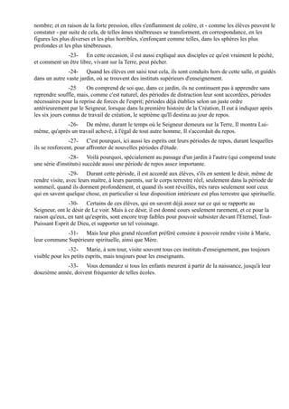 nombre; et en raison de la forte pression, elles s'enflamment de colère, et - comme les élèves peuvent le
constater - par suite de cela, de telles âmes ténébreuses se transforment, en correspondance, en les
figures les plus diverses et les plus horribles, s'enfonçant comme telles, dans les sphères les plus
profondes et les plus ténébreuses.
             -23- En cette occasion, il est aussi expliqué aux disciples ce qu'est vraiment le péché,
et comment un être libre, vivant sur la Terre, peut pécher.
               -24- Quand les élèves ont saisi tout cela, ils sont conduits hors de cette salle, et guidés
dans un autre vaste jardin, où se trouvent des instituts supérieurs d'enseignement.
                -25    On comprend de soi que, dans ce jardin, ils ne continuent pas à apprendre sans
reprendre souffle, mais, comme c'est naturel, des périodes de distraction leur sont accordées, périodes
nécessaires pour la reprise de forces de l'esprit; périodes déjà établies selon un juste ordre
antérieurement par le Seigneur, lorsque dans la première histoire de la Création, Il eut à indiquer après
les six jours connus de travail de création, le septième qu'Il destina au jour de repos.
             -26- De même, durant le temps où le Seigneur demeura sur la Terre, Il montra Lui-
même, qu'après un travail achevé, à l'égal de tout autre homme, Il s'accordait du repos.
                -27- C'est pourquoi, ici aussi les esprits ont leurs périodes de repos, durant lesquelles
ils se renforcent, pour affronter de nouvelles périodes d'étude.
                -28- Voilà pourquoi, spécialement au passage d'un jardin à l'autre (qui comprend toute
une série d'instituts) succède aussi une période de repos assez importante.
                -29- Durant cette période, il est accordé aux élèves, s'ils en sentent le désir, même de
rendre visite, avec leurs maître, à leurs parents, sur le corps terrestre réel, seulement dans la période de
sommeil, quand ils dorment profondément, et quand ils sont réveillés, très rares seulement sont ceux
qui en savent quelque chose, en particulier si leur disposition intérieure est plus terrestre que spirituelle.
               -30- Certains de ces élèves, qui en savent déjà assez sur ce qui se rapporte au
Seigneur, ont le désir de Le voir. Mais à ce désir, il est donné cours seulement rarement, et ce pour la
raison qu'eux, en tant qu'esprits, sont encore trop faibles pour pouvoir subsister devant l'Eternel, Tout-
Puissant Esprit de Dieu, et supporter un tel voisinage.
             -31- Mais leur plus grand réconfort préféré consiste à pouvoir rendre visite à Marie,
leur commune Supérieure spirituelle, ainsi que Mère.
               -32- Marie, à son tour, visite souvent tous ces instituts d'enseignement, pas toujours
visible pour les petits esprits, mais toujours pour les enseignants.
             -33- Vous demandez si tous les enfants meurent à partir de la naissance, jusqu'à leur
douzième année, doivent fréquenter de telles écoles.
 