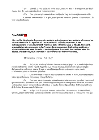 -34- Eh bien, je vous dis: Sans aucun doute, mais pas dans le même jardin; car pour
chaque âge, il y a un propre jardin de commencement.
               -35-    Puis, pour ce qui concerne le second jardin, ils y arrivent déjà tous ensemble.
                Comment apprennent-ils là et quoi, et en quel état animique spirituel se trouvent-ils... la
suite vous l'indiquera.




CHAPITRE 73

(Second jardin dans le Royaume des enfants, où séjournent vos enfants. Comment se
reconnaissent-ils ? Le palais où l'instruction est donnée; comment, il est
extérieurement et intérieurement. Première salle : Chemin vers la liberté de l'esprit.
Interprétation et commentaire du Premier Commandement. Instruction pratique et
vivante démontrée avec les faits. Les enseignants éprouvent leurs élèves avec les
doutes. Indications pour chercher et trouver Dieu de manière vivante.)


               -11 Septembre 1843-de 17h à 18h30-


                -1-    Il n'y a pas besoin qu'ici nous fassions un long voyage, car le prochain jardin se
présentera bien vite à notre regard. Regardez là, à peu de distance, nous saluent déjà des rangées
d'arbres qui se prolongent à perte de vue, et au-delà desquelles on peut apercevoir un palais
extrêmement grand et tout aussi splendide.
             -2-     C'est réellement le lieu où nous devons nous rendre; et en lui, vous rencontrerez
même ces enfants que Dieu vous a pris sur la Terre.
               -3-      Que vous les reconnaissiez immédiatement, c'est une autre question, étant donné
que dans l'esprit, les enfants n'ont plus rien qui rappelle la figure de leurs parents terrestres, mais bien
seulement en mesure correspondante: affinité de la faculté d'accueil pour le bon de l'Amour et le vrai
de la Foi du Seigneur avec le Seigneur.
                -4-    Malgré cela ils peuvent prendre, en certaines circonstances, la ressemblance
terrestre, encore adhérente à leur âme et se rendre ainsi reconnaissables selon la forme, pour ceux qui
 