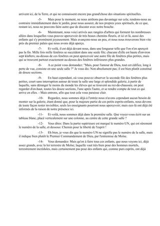 arrivent ici, de la Terre, et qui ne connaissent encore pas grand'chose des situations spirituelles.
                -5-    Mais pour le moment, ne nous arrêtons pas davantage sur cela; rendons-nous au
contraire immédiatement dans le jardin, pour nous assurer, de nos propres yeux spirituels, de ce que,
restant ici, nous ne pouvons faire autre que de discuter avec notre bouche.
                -6-    Maintenant, nous voici arrivés aux rangées d'arbres qui forment les nombreuses
allées dans lesquelles vous pouvez apercevoir de très beaux chemins fleuris, et ici et là, aussi des
enfants qui s'y promènent joyeusement. Mais avançons-nous un peu, et nous nous trouverons bien vite
près du premier palais que nous avons déjà aperçu.
                -7-     Et voilà, il est déjà devant nous, dans une longueur telle que l'on n'en aperçoit
pas la fin. Mille fois mille fenêtres se succèdent dans une seule file; chacune d'elle est haute d'environ
sept klafters; au-dessus de ces fenêtres on peut apercevoir une autre file de fenêtres plus petites, mais
qui se trouvent partout exactement au-dessus des fenêtres inférieures plus grandes.
               -8-     A ce point vous demandez: "Mais, pour l'amour de Dieu, tout cet édifice, long à
perte de vue, consiste en une seule salle ?" Je vous dis: Non absolument pas; il est bien plutôt constitué
de douze sections.
                -9-     En haut cependant, où vous pouvez observer la seconde file des fenêtres plus
petites, court sans interruption autour de toute la salle une large et splendide galerie, à partir de
laquelle, sans déranger le moins du monde les élèves qui se trouvent au rez-de-chaussée, on peut
regarder d'en-haut, toutes les douze sections, l'une après l'autre, et se rendre compte de tout ce qui
arrive en elles. - Mais entrons, afin que tout cela vous paraisse clair.
               -10- Regardez, nous sommes déjà à l'entrée nous n'avons cependant aucun besoin de
monter sur la galerie, étant donné que, pour la majeure partie de ces petits esprits-enfants, nous devons
de toute façon rester invisibles; seuls les enseignants pourront nous apercevoir; mais eux-là ont déjà été
informés de la raison de notre présence ici.
               -11- Et voilà, nous sommes déjà dans la première salle. Que voyez-vous écrit sur un
tableau blanc, placé verticalement sur une colonne, au centre de cette grande salle ?
              -12- Vous dites: Dans la partie supérieure est marqué le numéro UN, qui est sûrement
le numéro de la salle, et dessous: Chemin pour la liberté de l'esprit !
                -13- Eh bien, je vous dis que le numéro UN ne signifie pas le numéro de la salle, mais
il indique bien plutôt le Premier Commandement de Dieu, par l'entremise de Moïse.
               -14- Vous demandez: Mais qu'on à faire tous ces enfants, que nous voyons ici, déjà
assez grands, avec la loi terrestre de Moïse; laquelle vaut très bien pour des hommes mortels,
terrestrement incrédules, mais certainement pas pour des enfants qui, comme purs esprits, ont déjà
 