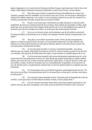 depuis longtemps la vive conviction de l'existence du Dieu Unique, étant donné que Celui-ci leur a été
rendu visible depuis la première instruction élémentaire, comme nous l'avons vu nous-mêmes.
               -15- Mes chers amis et frères, la question est tout à fait différente de ce que vous
l'estimez; quelque chose de semblable vous le trouvez aussi sur la Terre, où vous pouvez interroger et
observer les enfants autant que vous voulez; et vous constaterez partout en eux une foi vraiment vive
en Dieu, par personne n'est plus croyant que ne le sont les enfants.
              -16- Et puis, on ne trouve pas si facilement un couple de parents si mauvais qu'ils
empêchent, du moins au commencement de leur existence, leurs enfants de reconnaître un Dieu, étant
donné que cela est prescrit par toute religion quelle qu'elle soit; et il est fait obligation aux parents de
permettre que cela soit enseigné aux enfants, au moins pour des raisons politico-morales.
               -17- En ce cas, ne devrait-on pas croire justement, que de tels enfants instruits de
l'existence de Dieu, ne dussent pas avec le temps avoir quelques besoins d'autres enseignements à cet
égard ?
               -18- Vous devez vous-même reconnaître et dire: Certes, de tels enseignements,
chacun en a besoin jusqu'à la fin de ses jours, car les premières impressions de l'âge infantile sont
effacées avec beaucoup de facilité, de sorte que les hommes adultes se trouvent un jour comme s'ils
n'avaient jamais entendu parler de Dieu.
               -19- Je vous dis qu'un tel oubli ici n'est pas si facilement possible ; vous devez
admettre que ces enfants, étant donné leur précoce arrivée ici, n'ont eu aucune occasion sur la Terre de
se soumettre à des épreuves de liberté pour leur esprit, ce qui constitue la véritable épreuve de la vie.
                 -20- C'est la raison pour laquelle cette action extrêmement importante pour la vie de
l'esprit doit être mise pleinement en œuvre ici; étant donné que jusqu'à maintenant ces esprits-enfants
étaient, pour ainsi dire, de vivantes machines spirituelles; tandis qu'ici, il s'agit de devenir vivants, par
eux-mêmes; et donc, ils doivent connaître tous ces commandements ou préceptes, et les éprouver en
eux, de manière active, et expérimenter comment leur vivant être spirituel même se comporte sous une
loi donnée.
               -21- Et c'est pourquoi aussi ici est donné le premier commandement qui dit ceci: *Tu
dois croire en un Dieu, et ne jamais penser qu'il n'y ait aucun Dieu, ou bien qu'il y ait deux, trois dieux,
ou même plus.*
               -22- Ici on pourrait certes demander encore: Comment peut-on demander de croire en
un Dieu, à celui qui croit en un Dieu déjà de manière vivante, et n'en a aucun doute ?
              -23- C'est là vraiment une bonne observation; raison pour laquelle justement ici, les
enfants sont mis, par leurs enseignants, avec toutes sortes de doctrines et d'actions, dans un état tel,
 