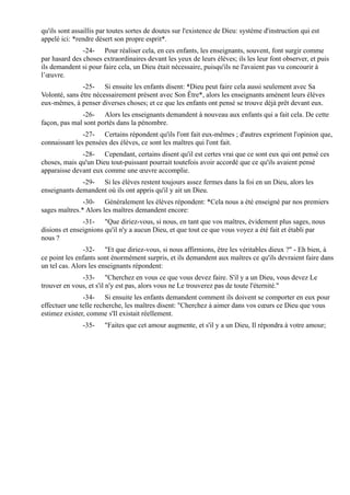 qu'ils sont assaillis par toutes sortes de doutes sur l'existence de Dieu: système d'instruction qui est
appelé ici: *rendre désert son propre esprit*.
               -24- Pour réaliser cela, en ces enfants, les enseignants, souvent, font surgir comme
par hasard des choses extraordinaires devant les yeux de leurs élèves; ils les leur font observer, et puis
ils demandent si pour faire cela, un Dieu était nécessaire, puisqu'ils ne l'avaient pas vu concourir à
l’œuvre.
               -25- Si ensuite les enfants disent: *Dieu peut faire cela aussi seulement avec Sa
Volonté, sans être nécessairement présent avec Son Être*, alors les enseignants amènent leurs élèves
eux-mêmes, à penser diverses choses; et ce que les enfants ont pensé se trouve déjà prêt devant eux.
              -26- Alors les enseignants demandent à nouveau aux enfants qui a fait cela. De cette
façon, pas mal sont portés dans la pénombre.
               -27- Certains répondent qu'ils l'ont fait eux-mêmes ; d'autres expriment l'opinion que,
connaissant les pensées des élèves, ce sont les maîtres qui l'ont fait.
              -28- Cependant, certains disent qu'il est certes vrai que ce sont eux qui ont pensé ces
choses, mais qu'un Dieu tout-puissant pourrait toutefois avoir accordé que ce qu'ils avaient pensé
apparaisse devant eux comme une œuvre accomplie.
              -29- Si les élèves restent toujours assez fermes dans la foi en un Dieu, alors les
enseignants demandent où ils ont appris qu'il y ait un Dieu.
               -30- Généralement les élèves répondent: *Cela nous a été enseigné par nos premiers
sages maîtres.* Alors les maîtres demandent encore:
               -31- "Que diriez-vous, si nous, en tant que vos maîtres, évidement plus sages, nous
disions et enseignions qu'il n'y a aucun Dieu, et que tout ce que vous voyez a été fait et établi par
nous ?
                -32- "Et que diriez-vous, si nous affirmions, être les véritables dieux ?" - Eh bien, à
ce point les enfants sont énormément surpris, et ils demandent aux maîtres ce qu'ils devraient faire dans
un tel cas. Alors les enseignants répondent:
              -33- "Cherchez en vous ce que vous devez faire. S'il y a un Dieu, vous devez Le
trouver en vous, et s'il n'y est pas, alors vous ne Le trouverez pas de toute l'éternité."
               -34- Si ensuite les enfants demandent comment ils doivent se comporter en eux pour
effectuer une telle recherche, les maîtres disent: "Cherchez à aimer dans vos cœurs ce Dieu que vous
estimez exister, comme s'Il existait réellement.
               -35-    "Faites que cet amour augmente, et s'il y a un Dieu, Il répondra à votre amour;
 