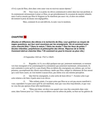 s'il n'y a pas de Dieu, alors dans votre cœur vous ne recevrez aucun réponse."
                -36- Vous voyez, à ce point, les élèves commencent à entrer dans leur moi profond, et
ils commencent sérieusement à aimer ce Dieu, en qui précédemment ils croyaient de manière infantile:
mais il arrive ensuite que Dieu le Seigneur ne Se manifeste pas aussi vite, et alors nos enfants
deviennent la proie de doutes non négligeables.
               Mais, comment ils en sont délivrés, la suite vous le montrera.




CHAPITRE 74

(Doutes et réflexions des élèves à la recherche de Dieu. Leur guérison au moyen de
sages questions, qui leur sont soumises par les enseignants. Où et comment avez-
vous cherché Dieu ? Dans la nature ? Dans les écoles ? Dan les lieux de prière ?
Doutes infantiles; polythéisme et philosophie des élèves. Réponse de la Vérité.
Comment doit-on chercher Dieu ? Et comment on peut le trouver au plus vite.)


               -18 Septembre 1843-de 17h15 à 18h45-


                -1-     Regardez, ici il y en a déjà quelques-uns qui, justement maintenant, se tournent
vers leur enseignant et lui communiquent la constatation que justement maintenant, sérieusement, ils
sont contraints à croire qu'il n'y a pas d'autre Dieu en dehors des enseignants eux-mêmes, qui, en leur
présence, accomplissent des choses merveilleuses, tandis que Dieu, malgré la véhémence de leur amour
qui a saisi leurs cœurs, ne s'est montré à aucun d'eux, pas même avec une minime perception.
                -2-      Que font les enseignants, à cette sortie de leurs élèves ? - Ecoutez celui à qui
cette relation a été faite; il parle ainsi à ses élèves:
               -3-     "Mes enfants aimés, il se peut certes que Dieu ne se soit pas encore manifesté à
vous; cependant il se peut aussi qu'Il Se soit manifesté, mais que vous étiez trop distraits, et que vous
ne vous êtes pas aperçus d'une telle manifestation.
               -4-   "Dites-moi donc: où étiez-vous quand vous vous êtes concentrés dans votre
cœur, dans l'amour pour Lui ? Etiez-vous au-dehors sous les arbres du jardin, ou bien sur les galeries de
 