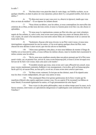 la salle ?
             -5-     "Ou bien étiez-vous peut-être dans le vaste étage, sur l'édifice scolaire, ou en
quelque chambre, ou dans la pièce où vous séjournez, pièces dont il y a un grand nombre, hors de cet
édifice ?
                -6-    "Et dites-moi aussi ce que vous avez vu, observé et éprouvé, tandis que vous
étiez en train de méditer". - Et en réponse les enfants disent:
               -7-     "Nous étions au-dehors, sous les arbres, et nous contemplions les merveilles des
créations de ce Dieu, en Qui nous devions croire; et nous Le louions pour avoir fait, Lui, des choses si
splendides.
                -8-      "Et nous nous Le représentions comme un Père très cher, qui vient volontiers
auprès de Ses enfants; et, suite à cela, nous avons aussi perçu dans nos cœurs un intense désir de Le
voir, et puis, de courir à Sa rencontre avec tout notre amour filial, de L'embrasser et de Le caresser de
toute notre force.
              -9-    "Seulement, d'aucun côté nous n'avons vu un Père venir à nous; et nous nous
interrogeâmes soigneusement les uns les autres, si l'on avait aperçu quelque chose du Père; mais
chacun de nous déclara à cœur ouvert, que rien de cela ne se manifesta.
                 -10- "Alors nous quittâmes cette place, et nous nous hâtâmes de monter à l'étage de
l'édifice où se trouvent les salles, et nous refîmes les mêmes choses; mais le résultat était exactement le
même comme sous les arbres.
                 -11- "De là, nous nous rendîmes ensuite dans nos pièces pensant que là le Père nous
aurait visités, car, en premier lieu, arrivés là, nous avons beaucoup prié, et nous L'avons invoqué avec
ferveur de Se faire voir à nous; mais cela aussi a été inutile !
                 -12- "Considéré ensuite que nous, nous avons suivi sans efficacité ton conseil, nous
nous voyons maintenant contraints d'adhérer à ton enseignement, c'est-à-dire, qu'il est beaucoup plus
facile qu'il n'y ait aucun Dieu, au lieu qu'il y en ait un; et nous avons ainsi conclu à part nous.
                -13- "Si Dieu existe vraiment, Il n'est pas un être distinct, mais Il Se répartit entre
tous les êtres vivants indépendants, tels que vous autres et nous.
                 -14- "Par conséquent Dieu n'est qu'une quintessence de la force vivante qui Se
manifeste d'abord à des esprits supérieurs comme vous. En ces esprits Il Se reconnaît Lui-Même en
toute liberté; Il reconnaît également les autres, et Il agit puissamment de cette façon."
              -15- Vous voyez ici des petits philosophes, mais en même temps aussi la cause, ou la
fausse semence, dont toutes ces spéculations dangereuses et sophistiquées sont seulement les fruits de
l'intellect !
 