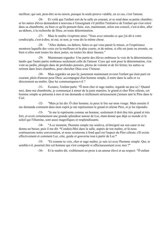 meilleur; qui sait, peut-être as-tu raison, puisque la seule preuve valable, en ce cas, c'est l'amour.
                -26- Et voilà que l'enfant sort de la salle en courant, et se rend dans sa petite chambre;
et les autres élèves demandent à nouveau à l'enseignant s'il préfère l'initiative de l'enfant qui s'est retiré
dans sa chambrette, ou bien ce qu'ils pensent faire, eux, maintenant, selon son conseil, c'est-à-dire, aller
au-dehors, à la recherche de Dieu, en toute détermination.
                -27- Mais le maître s'exprime ainsi: "Vous avez entendu ce que j'ai dit à votre
condisciple, c'est-à-dire, ni oui, ni non; je vous dis la même chose.
                -28- "Allez dedans, ou dehors; faites ce qui vous parait le mieux, et l'expérience
montrera laquelle des voies est la meilleure et la plus courte, et de même, si elle est juste ou erronée, ou
bien si elles sont toutes les deux justes, ou toutes les deux fausses."
                -29- Maintenant regardez: Une partie des élèves embrasse la voie de la détermination,
tandis que l'autre partie embrasse seulement celle de l'amour. Ceux qui sont pour la détermination, s'en
vont au jardin, plongés dans de profondes pensées, pleins de volonté et de foi ferme; les autres se
retirent dans leurs chambres, pour chercher Dieu avec l'Amour.
               -30- Mais regardez un peu là; justement maintenant revient l'enfant qui était parti en
courant, plein d'amour pour Dieu; accompagné d'un homme simple, il entre dans la salle et va
directement au maître. Que lui communiquera-t-il ?
              -31- Ecoutez, l'enfant parle: "Ô mon cher et sage maître, regarde un peu ici ! Quand
moi, dans ma chambrette, je commençai à aimer de la juste manière, le grand et cher Père céleste, cet
homme simple se présenta à moi et me demanda si réellement sérieusement j'aimais tant le Père dans le
Ciel.
            -32- "Mais je lui dis: Ô cher homme, tu peux le lire sur mon visage. Mais ensuite il
me demanda comment dans mon esprit je me représentais le grand et céleste Père, et je lui répondis:
                 -33- "Je me le représente comme un homme; seulement il doit être très grand et très
fort, et avoir certainement une grande splendeur autour de Lui, étant donné que déjà ce monde et le
soleil qui l'illumine, sont aussi magnifiques et resplendissants.
              -34- "A ce moment, l'homme simple me souleva, m'étreignit sur son cœur et me
donna un baiser, puis il me dit: *Conduis-Moi dans la salle, auprès de ton maître, et là nous
continuerons notre conversation, et nous scruterons à fond quel est l'aspect du Père céleste; s'Il existe
effectivement et comment Lui, crée, guide et gouverne tout à partir de Lui.*
               -35- "Et comme tu vois, cher et sage maître, je suis ici avec l'homme simple. Qui, te
semble-t-il, pourrait être cet homme qui s'est comporté si affectueusement avec moi ?"
               -36-    Et le maître dit, visiblement en proie à un amour élevé et au respect: "Ô enfant
 