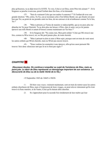 plus qu'heureux, tu as déjà trouvé le JUSTE. Tu vois, Celui-ci est Dieu, notre Père très aimant !" - Et le
Seigneur se penche à nouveau, prend l'enfant dans Ses bras, et lui demande:
              -37- "Suis-Je vraiment Celui que ton maître t'a annoncé ?" Et l'enfant dit avec une
grande émotion: "Oh, certes, Tu l'es, car je reconnais cela à Ton Infinie Bonté; car, qui d'autre est aussi
bon que Toi, au point de me prendre entre tes bras, de me caresser et de m'embrasser comme Tu le fais,
Toi ?
              -38- "Mais à présent, je T'aime de manière si indescriptible, que je ne peux plus me
détacher de Toi pour l'éternité. Tu ne dois plus me laisser, ô Père, cher et saint, car je n'ai jamais
éprouvé une telle Bonté et autant d'Amour comme maintenant sur Tes bras !"
              -39- Et le Seigneur dit: "Ne crains rien, Mon petit enfant ! Celui qui M'a trouvé une
fois, comme tu M'as trouvé, toi, ne Me perd jamais plus, de toute éternité.
               -40- "Mais à présent tu dois te taire à Mon sujet, puisque sont en train de venir aussi
les autres enfants qui M'ont cherché, mais ne M'ont pas encore trouvé.
               -41- "Nous voulons les soumettre à une épreuve, afin qu'eux aussi puissent Me
trouver. Sois donc silencieux tant que Je ne te ferai pas signe !"




CHAPITRE 75

(Nouveaux doutes. On continue à enquêter au sujet de l'existence de Dieu, mais au
point jute. Le désir de Dieu représente un témoignage important de son existence. La
découverte de Dieu ou de la réelle Vérité de la Vie.)


               -19 Septembre 1843-de 16h45 à 18h30-


               -1-    Eh bien vous voyez, vraiment maintenant, sont en train de rentrer aussi les autres
enfants chercheurs de Dieu; mais à l'expression de leurs visages, on peut relever clairement qu'ils n'ont
trouvé ni d'une manière, ni de l'autre, Celui qu'ils étaient allés chercher.
               -2-     Ils s'approchent pour la seconde fois timidement de leur maître qui leur
 