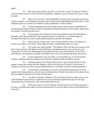 néant !
              -22- Mes chers amis et frères, que dites-vous devant ce repas ? Comme je l'observe,
vous êtes muets en face de cette révélation trop grande, à laquelle vous avez assisté avec moi, en cette
occasion.
               -23- Mais moi, je vous dis : En de semblables occasions, pour aucun de nous cela ne
va pour le mieux, car le Seigneur n'est jamais plus Grand ni plus impénétrablement Merveilleux, sinon
réellement qu'en ces instants où Il s'abaisse le plus grandement vers Ses Enfants !
                 -24- Il aime constamment tous Ses Enfants dans la même mesure, cependant Il ne
leur permet pas toujours d'entrevoir dans sa plénitude la Grande Puissance de Son Amour, tandis qu'en
ces instants, Il permet que cela arrive.
                -25- C'est pourquoi, Ses Enfants sont alors aussi pénétrés d'une telle plénitude de
béatitude, qu'ils sont envahis par le plus grand amour pour le Seigneur; et, en même temps, ils
ressentent aussi dans leur cœur, la plus grande humilité en présence du Seigneur.
               -26- Mais à présent, comme vous voyez, le repas tourne à sa fin, et le Seigneur se
tourne vers le prieur en lui disant : Donc, Mon fils aimé, comment Mon repas t'a-t-il plu ?
               -27- Et le prieur tout contrit répond : "Oh Seigneur, Père, très Bon, très Aimant et très
Saint ! Non seulement Ton Repas m'a plu infiniment et bienheureusement, mais j'ai été avec cela
rempli d'une Vie Nouvelle. Maintenant tout me parait clair et je vois ma destination. Et Tes Voies
merveilleuses, sur lesquelles Tu guides Tes Enfants vers la Vie, sont à présent dévoilées devant moi.
            -28- Je sais maintenant ce que j'ai à faire, et à ma grande joie, je vois devant moi
comme un chemin clairement indiqué, qui me montre comment je dois procéder et œuvrer.
              -29- Infiniment grand est le champ d'action qu'avec tant de bienveillance Tu m'as
assigné, comme un serviteur des plus indignes; mais je vois aussi que Toi Seul es Tout en tout, et
comme il est facile de mener à leur accomplissement avec Toi même les choses les plus grandioses !
                -30- C'est pourquoi, maintenant, je suis aussi extrêmement heureux que Tu m'aies
assigné en tel champ d'action, et je me réjouis infiniment dans l'attente du moment où il te plaira de me
faire accomplir le premier service dans Ton Royaume.
                 -31- Une chose seulement, Seigneur et Père très Saint, m'est peu claire encore, c'est-
à-dire l'habitat en cette maison, et également en ce qui concerne la domesticité, que Tu m'as déjà
mentionnée dans Ton Royaume, mais avant d'entrer dans la Cité.
                -32- Dois-je moi aussi vivre en Ta maison, ou bien m'en sera-t-il assigné une autre ?
Et alors, ces bienheureux esprits serviteurs demeureront-ils eux aussi dans la maison que j'habiterai en
cette Cité ?
 